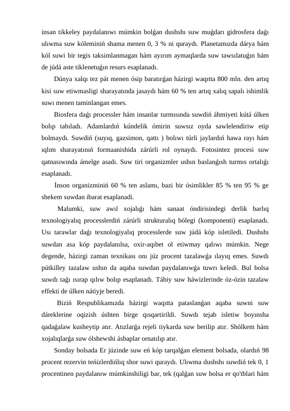 insan tikkeley paydalanıwı múmkin bolǵan dushshı suw muǵdarı gidrosfera daǵı
ulıwma suw kóleminiń shama menen 0, 3 % ni quraydı. Planetamızda dárya hám
kól suwi bir tegis taksimlanmagan hám ayırım aymaqlarda suw tawsılatuǵın hám
de júdá aste tiklenetuǵın resurs esaplanadı.
 Dúnya xalqı tez pát menen ósip baratırǵan házirgi waqıtta 800 mln. den artıq
kisi suw etiwmasligi sharayatında jasaydı hám 60 % ten artıq xalıq sapalı ishimlik
suwı menen taminlangan emes.
 Biosfera daǵı processler hám insanlar turmısında suwdiń áhmiyeti kútá úlken
bolıp  tabıladı.  Adamlardıń  kúndelik  ómirin  suwsız  oyda  sawlelendiriw  etip
bolmaydı. Suwdiń (suyıq, gazsimon, qattı ) bolıwı túrli jaylardıń hawa rayı hám
ıqlım  sharayatınıń  formaanishida  zárúrli  rol  oynaydı.  Fotosintez  procesi  suw
qatnasıwında ámelge asadı. Suw tiri organizmler ushın baslanǵısh turmıs ortalıǵı
esaplanadı.
 İnson organizminiń 60 % ten aslamı, bazi bir ósimlikler 85 % ten 95 % ge
shekem suwdan ibarat esaplanadi.
 Malumki,  suw  awıl  xojalıǵı  hám  sanaat  óndirisindegi  derlik  barlıq
texnologiyalıq processlerdiń zárúrli strukturalıq bólegi (komponenti) esaplanadı.
Usı tarawlar daǵı texnologiyalıq processlerde suw júdá kóp isletiledi. Dushshı
suwdan  asa  kóp  paydalanılsa,  oxir-aqıbet  ol  etiwmay  qalıwı  múmkin.  Nege
degende, házirgi zaman texnikası onı júz procent tazalawǵa ılayıq emes. Suwdı
pútkilley tazalaw ushın da aqaba suwdan paydalanıwǵa tuwrı keledi. Bul bolsa
suwdı taǵı ısırap qılıw bolıp esaplanadı. Tábiy suw háwizlerinde óz-ózin tazalaw
effekti de úlken nátiyje beredi.
 Biziń  Respublikamızda  házirgi  waqıtta  pataslanǵan  aqaba  suwni  suw
dáreklerine  oqizish  úshten  birge  qısqartirildi.  Suwdı  tejab  isletiw  boyınsha
qadaǵalaw kusheytip atır. Atızlarǵa rejeli tiykarda suw berilip atır. Shólkem hám
xojalıqlarǵa suw ólshewshi ásbaplar ornatılıp atır.
 Sonday bolsada Er júzinde suw eń kóp tarqalǵan element bolsada, olardıń 98
procent rezervin teńizlerdińlıq shor suwi quraydı. Ulıwma dushshı suwdiń tek 0, 1
procentinen paydalanıw múmkinshiligi bar, tek (qalǵan suw bolsa er qo'tblari hám
