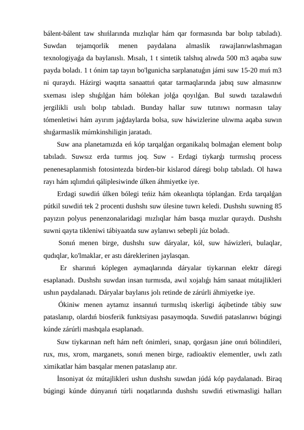 bálent-bálent taw shıńlarında mızlıqlar hám qar formasında bar bolıp tabıladı).
Suwdan  tejamqorlik  menen  paydalana  almaslik  rawajlanıwlashmagan
texnologiyaǵa da baylanıslı. Mısalı, 1 t sintetik talshıq alıwda 500 m3 aqaba suw
payda boladı. 1 t ónim tap tayın bo'lgunicha sarplanatuǵın jámi suw 15-20 mıń m3
ni quraydı. Házirgi waqıtta sanaattıń qatar tarmaqlarında jabıq suw almasınıw
sxeması  islep  shıǵılǵan  hám  bólekan  jolǵa  qoyılǵan.  Bul  suwdı  tazalawdıń
jergilikli  usılı  bolıp  tabıladı.  Bunday  hallar  suw  tutınıwı  normasın  talay
tómenletiwi hám ayırım jaǵdaylarda bolsa, suw háwizlerine ulıwma aqaba suwın
shıǵarmaslik múmkinshiligin jaratadı.
 Suw ana planetamızda eń kóp tarqalǵan organikalıq bolmaǵan element bolıp
tabıladı.  Suwsız  erda  turmıs  joq.  Suw  -  Erdagi  tiykarǵı  turmıslıq  process
penenesaplanmish fotosintezda birden-bir kislarod dáregi bolıp tabıladı. Ol hawa
rayı hám ıqlımdıń qáliplesiwinde úlken áhmiyetke iye.
 Erdagi suwdiń úlken bólegi teńiz hám okeanlıqta tóplanǵan. Erda tarqalǵan
pútkil suwdiń tek 2 procenti dushshı suw úlesine tuwrı keledi. Dushshı suwning 85
payızın polyus penenzonalaridagi mızlıqlar hám basqa muzlar quraydı. Dushshı
suwni qayta tikleniwi tábiyaatda suw aylanıwı sebepli júz boladı.
 Sonıń  menen  birge,  dushshı  suw  dáryalar,  kól,  suw  háwizleri,  bulaqlar,
qudıqlar, ko'lmaklar, er astı dáreklerinen jaylasqan.
 Er  sharınıń  kóplegen  aymaqlarında  dáryalar  tiykarınan  elektr  dáregi
esaplanadı. Dushshı suwdan insan turmısda, awıl xojalıǵı hám sanaat mútajlikleri
ushın paydalanadı. Dáryalar baylanıs jolı retinde de zárúrli áhmiyetke iye.
 Ókiniw menen aytamız insannıń  turmıslıq iskerligi  áqibetinde tábiy suw
pataslanıp, olardıń biosferik funktsiyası pasaymoqda. Suwdiń pataslanıwı búgingi
kúnde zárúrli mashqala esaplanadı.
 Suw tiykarınan neft hám neft ónimleri, sınap, qorǵasın jáne onıń bólindileri,
rux, mıs, xrom, marganets, sonıń menen birge, radioaktiv elementler, uwlı zatlı
ximikatlar hám basqalar menen pataslanıp atır.
 İnsoniyat óz mútajlikleri ushın dushshı suwdan júdá kóp paydalanadı. Biraq
búgingi kúnde dúnyanıń túrli  noqatlarında dushshı  suwdiń etiwmasligi  halları
