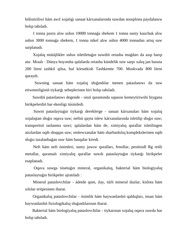 bólistiriliwi hám awıl xojalıǵı sanaat kárxanalarında suwdan nooqilona paydalanıw
bolıp tabıladı.
 1 tonna paxta alıw ushın 10000 tonnaǵa shekem 1 tonna suniy kauchuk alıw
ushın 3000 tonnaǵa shekem, 1 tonna nikel alıw ushın 4000 tonnadan artıq suw
sarplanadı.
 Xojalıq mútájlikler ushın isletiletuǵın suwdiń ortasha muǵdarı da asıp barıp
atır. Mısalı : Dúnya boyınsha qalalarda ortasha kúndelik suw sarpı xalıq jan basına
200  litrni  tashkil  qilsa,  bul  kórsetkish  Tashkentte  700.  Moskvada  800  litrni
quraydı.
 Suwning  sanaat  hám  xojalıq  shıǵındılar  menen  pataslanıwı  da  suw
etiwmesliginiń tiykarǵı sebeplerinen biri bolıp tabıladı.
 Suwdiń pataslanıwı degende - onıń quramında sapasın kemeytiriwshi biygana
birikpelerdiń bar ekenligi túsiniledi.
 Suwni pataslaytuǵın tiykarǵı dereklerge - sanaat  kárxanaları hám xojalıq
xojalıqtan shıǵıs oqava suw; neftni qayta islew kárxanalarında isletilip shıǵıs suw;
transporttıń  taslanma  suwi;  qalalardan  hám  de,  ximiyalıq  qurallar  isletilingen
atızlardan oqib shıqqan suw; emlewxanalar hám sharbashılıq komplekslerinen oqib
shıǵıs tazalanbaǵan suw hám basqalar kiredi.
 Neft hám neft ónimleri, suniy juwıw quralları, fenollar, pestitsidl Rg reńli
metallar,  quramalı  ximiyalıq  qurallar  suwdı  pataslaytuǵın  tiykarǵı  birikpeler
esaplanadı.
 Oqava  suwga  túsetuǵın  mineral,  organikalıq,  bakterial  hám  biologiyalıq
pataslaytuǵın birikpeler ajratıladı :
 Mineral pataslovchilar - ádetde qum, ılay, túrli mineral duzlar, kislota hám
sıltılar eritpesinen ibarat.
 Organikalıq pataslovchilar - ósimlik hám haywanlardıń qaldıqları, insan hám
haywanlardıń fiziologikalıq shıǵındılarınan ibarat.
 Bakterial hám biologiyalıq pataslovchilar - tiykarınan xojalıq oqava suwda bar
bolıp tabıladı.
