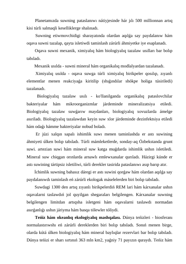  Planetamızda suwning pataslanıwı nátiyjesinde hár jılı 500 millionnan artıq
kisi túrli salmaqli keselliklerge shalınadı.
 Suwning etiwmovchidigi sharayatında olardan aqılǵa say paydalanıw hám
oqava suwni tazalap, qayta isletiwdi taminlash zárúrli áhmiyetke iye esaplanadı.
 Oqava suwni mexanik, ximiyalıq hám biologiyalıq tazalaw usılları bar bolıp
tabıladı.
 Mexanik usılda - suwni mineral hám organikalıq modlalyardan tazalanadı.
 Ximiyalıq usılda - oqava suwga túrli ximiyalıq birikpeler qosılıp, zıyanlı
elementlar  menen  reakciyaǵa  kiritilip  (shıǵındılar  shókpe  holiga  túsiriledi)
tazalanadı.
 Biologiyalıq  tazalaw  usılı  -  ko'llanilganda  organikalıq  pataslovchilar
bakteriyalar  hám  mikroorganizmlar  járdeminde  mineralizatsiya  etiledi.
Biologiyalıq  tazalaw  suwǵarıw  maydanları,  biologiyalıq  xovuzlarda  ámelge
asıriladı. Biologiyalıq tazalawdan keyin suw xlor járdeminde dezinfektsiya etiledi
hám odaǵı hámme bakteriyalar nobud boladı.
 Er júzi  xalqın sapalı  ishimlik suwı  menen taminlashda  er  astı  suwining
áhmiyeti úlken bolıp tabıladı. Túrli mámleketlerde, sonday-aq Ózbekstanda grunt
suwi. artezian suwi hám mineral suw katga muǵdarda ishimlik ushın isletiledi.
Mineral suw chiqgan orınlarda arnawlı emlewxanalar qurıladı. Házirgi kúnde er
astı suwining tártipsiz isletiliwi, túrli derekler tasirida pataslanıwı asıp barıp atır.
 İchimlik suwning bahasız dáregi er astı suwini qorǵaw hám olardan aqılǵa say
paydalanıwdı taminlash eń zárúrli ekologak máselelerden biri bolıp tabıladı.
 Suwdagi 1300 den artıq zıyanlı birikpelerdiń REM lari hám kárxanalar ushın
oqavalarni taslawdıń jol quyilgan shegaraları belgilengen. Kárxanalar suwning
belgilengen  limitdan  artıqsha  isletgeni  hám  oqavalarni  taslawdı  normadan
asırǵanlıǵı ushın járiyma hám basqa tólewler tóliydi.
 Teńiz hám okeanlıq ekologiyalıq mashqalası. Dúnya teńizleri - biosferanı
normalastırıwshı eń zárúrli dereklerden biri bolıp tabıladı. Sonıń menen birge,
olarda kútá úlken biologiyalıq hám mineral baylıqlar rezervlari bar bolıp tabıladı.
Dúnya teńizi er sharı sırtınıń 363 mln km2, yaǵniy 71 payızın quraydı. Teńiz hám
