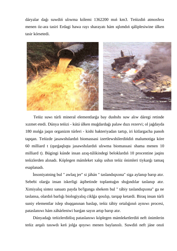 dáryalar  daǵı  suwdiń  ulıwma  kólemi  1362200  mıń  km3.  Teńizdiń  atmosfera
menen óz-ara tasiri Erdagi hawa rayı sharayatı hám ıqlımdıń qáliplesiwine úlken
tasir kórsetedi.
 Teńiz suwı túrli mineral elementlarǵa bay dushshı suw alıw dáregi retinde
xızmet etedi. Dúnya teńizi - kútá úlken muǵdardaǵı palaw duzı rezervi; ol jaǵdayda
180 mıńǵa jaqın organizm túrleri - kishi bakteriyadan tartıp, iri kitlargacha panoh
tapqan. Teńizde jasawshılardıń biomassasi izertlewshilerdińdiń malumotiga kóre
60 milliard t (qurǵaqlıqta jasawshılardıń ulıwma biomassasi  shama menen 10
milliard t). Búgingi kúnde insan azıq-túlikindegi beloklardıń 10 procentine jaqinı
teńizlerden alınadı. Kóplegen mámleket xalqı ushın teńiz ónimleri tiykarǵı tamaq
esaplanadı.
 İnsoniyatning bul " awlaq jer" si jáhán " taslandıqxona" siga aylanıp barıp atır.
Sebebi  olarǵa  insan  iskerligi  áqibetinde  toplantuǵın  shıǵındılar  taslanıp  atır.
Ximiyalıq sintez sanaatı payda bo'lgunga shekem bul " tábiy taslandıqxona" ga ne
taslansa, olardıń barlıǵı biologiyalıq ciklǵa qosılıp, tarqap ketardi. Biraq insan túrli
suniy elementlar islep shıqqanınan baslap, teńiz tábiy ortalıǵınıń aynıwı procesi,
pataslanıwı hám záhárleniwi barǵan sayın artıp barıp atır.
 Dúnyadaǵı teńizlerdińlıq pataslanıwı kóplegen mámleketlerdiń neft ónimlerin
teńiz arqalı tasıwdı keń jolǵa qoyıwı menen baylanıslı. Suwdiń neft jáne onıń
