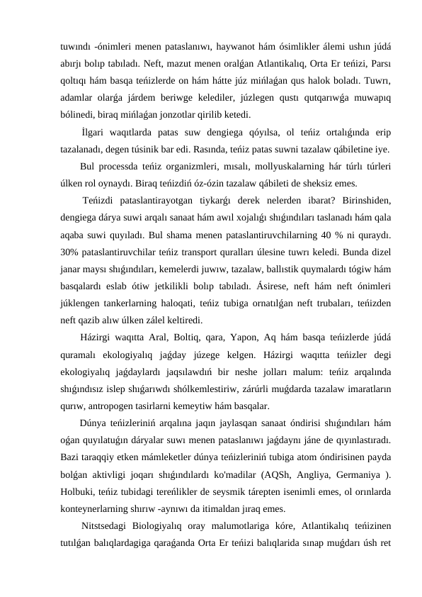 tuwındı -ónimleri menen pataslanıwı, haywanot hám ósimlikler álemi ushın júdá
abırjı bolıp tabıladı. Neft, mazut menen oralǵan Atlantikalıq, Orta Er teńizi, Parsı
qoltıqı hám basqa teńizlerde on hám hátte júz mińlaǵan qus halok boladı. Tuwrı,
adamlar olarǵa járdem  beriwge kelediler, júzlegen qustı  qutqarıwǵa muwapıq
bólinedi, biraq mińlaǵan jonzotlar qirilib ketedi.
 İlgari  waqıtlarda  patas  suw  dengiega  qóyılsa,  ol  teńiz  ortalıǵında  erip
tazalanadı, degen túsinik bar edi. Rasında, teńiz patas suwni tazalaw qábiletine iye.
 Bul processda teńiz organizmleri, mısalı, mollyuskalarning hár túrlı túrleri
úlken rol oynaydı. Biraq teńizdiń óz-ózin tazalaw qábileti de sheksiz emes.
 Teńizdi  pataslantirayotgan  tiykarǵı  derek  nelerden  ibarat?  Birinshiden,
dengiega dárya suwi arqalı sanaat hám awıl xojalıǵı shıǵındıları taslanadı hám qala
aqaba suwi quyıladı. Bul shama menen pataslantiruvchilarning 40 % ni quraydı.
30% pataslantiruvchilar teńiz transport quralları úlesine tuwrı keledi. Bunda dizel
janar maysı shıǵındıları, kemelerdi juwıw, tazalaw, ballıstik quymalardı tógiw hám
basqalardı eslab ótiw jetkilikli bolıp tabıladı. Ásirese, neft hám neft ónimleri
júklengen tankerlarning haloqati, teńiz tubiga ornatılǵan neft trubaları, teńizden
neft qazib alıw úlken zálel keltiredi.
 Házirgi waqıtta Aral, Boltiq, qara, Yapon, Aq hám basqa teńizlerde júdá
quramalı  ekologiyalıq  jaǵday  júzege  kelgen.  Házirgi  waqıtta  teńizler  degi
ekologiyalıq  jaǵdaylardı  jaqsılawdıń  bir  neshe  jolları  malum:  teńiz  arqalında
shıǵındısız islep shıǵarıwdı shólkemlestiriw, zárúrli muǵdarda tazalaw imaratların
qurıw, antropogen tasirlarni kemeytiw hám basqalar.
 Dúnya teńizleriniń arqalına jaqın jaylasqan sanaat óndirisi shıǵındıları hám
oǵan quyılatuǵın dáryalar suwı menen pataslanıwı jaǵdaynı jáne de qıyınlastıradı.
Bazi taraqqiy etken mámleketler dúnya teńizleriniń tubiga atom óndirisinen payda
bolǵan aktivligi joqarı shıǵındılardı ko'madilar (AQSh, Angliya, Germaniya ).
Holbuki, teńiz tubidagi tereńlikler de seysmik tárepten isenimli emes, ol orınlarda
konteynerlarning shırıw -aynıwı da itimaldan jıraq emes.
 Nitstsedagi  Biologiyalıq  oray  malumotlariga  kóre,  Atlantikalıq  teńizinen
tutılǵan balıqlardagiga qaraǵanda Orta Er teńizi balıqlarida sınap muǵdarı úsh ret
