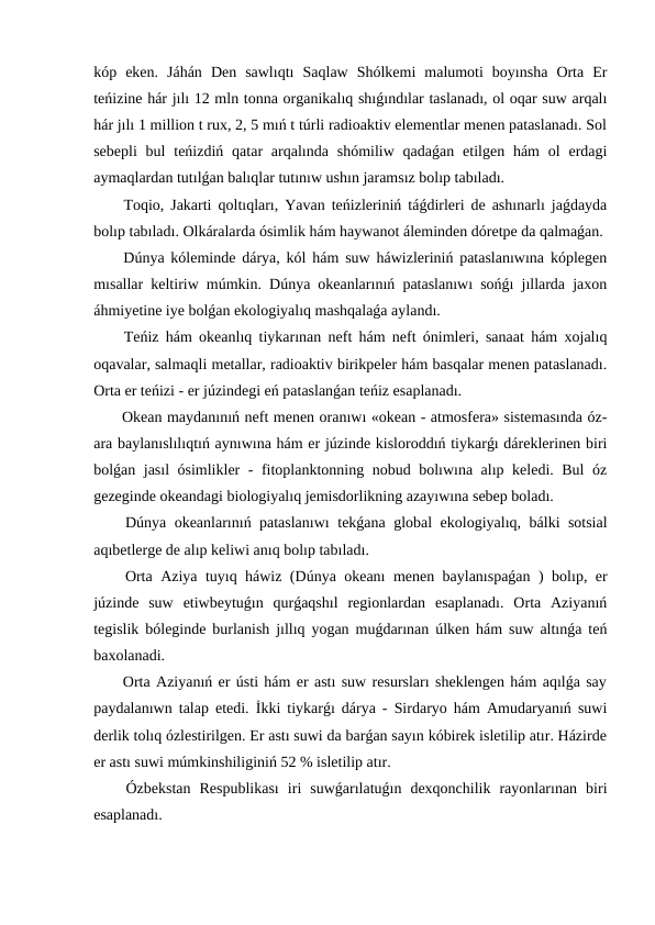 kóp  eken.  Jáhán  Den  sawlıqtı  Saqlaw  Shólkemi  malumoti  boyınsha  Orta  Er
teńizine hár jılı 12 mln tonna organikalıq shıǵındılar taslanadı, ol oqar suw arqalı
hár jılı 1 million t rux, 2, 5 mıń t túrli radioaktiv elementlar menen pataslanadı. Sol
sebepli  bul  teńizdiń  qatar  arqalında  shómiliw  qadaǵan  etilgen  hám  ol  erdagi
aymaqlardan tutılǵan balıqlar tutınıw ushın jaramsız bolıp tabıladı.
 Toqio, Jakarti qoltıqları, Yavan teńizleriniń táǵdirleri de ashınarlı jaǵdayda
bolıp tabıladı. Olkáralarda ósimlik hám haywanot áleminden dóretpe da qalmaǵan.
 Dúnya kóleminde dárya, kól hám suw háwizleriniń pataslanıwına kóplegen
mısallar keltiriw múmkin. Dúnya okeanlarınıń pataslanıwı sońǵı jıllarda jaxon
áhmiyetine iye bolǵan ekologiyalıq mashqalaǵa aylandı.
 Teńiz hám okeanlıq tiykarınan neft hám neft ónimleri, sanaat hám xojalıq
oqavalar, salmaqli metallar, radioaktiv birikpeler hám basqalar menen pataslanadı.
Orta er teńizi - er júzindegi eń pataslanǵan teńiz esaplanadı.
 Okean maydanınıń neft menen oranıwı «okean - atmosfera» sistemasında óz-
ara baylanıslılıqtıń aynıwına hám er júzinde kisloroddıń tiykarǵı dáreklerinen biri
bolǵan jasıl ósimlikler - fitoplanktonning nobud bolıwına alıp keledi. Bul  óz
gezeginde okeandagi biologiyalıq jemisdorlikning azayıwına sebep boladı.
 Dúnya okeanlarınıń pataslanıwı  tekǵana global ekologiyalıq, bálki sotsial
aqıbetlerge de alıp keliwi anıq bolıp tabıladı.
 Orta Aziya tuyıq háwiz (Dúnya okeanı menen baylanıspaǵan ) bolıp, er
júzinde  suw  etiwbeytuǵın  qurǵaqshıl  regionlardan  esaplanadı.  Orta  Aziyanıń
tegislik bóleginde burlanish jıllıq yogan muǵdarınan úlken hám suw altınǵa teń
baxolanadi.
 Orta Aziyanıń er ústi hám er astı suw resursları sheklengen hám aqılǵa say
paydalanıwn talap etedi. İkki tiykarǵı dárya - Sirdaryo hám Amudaryanıń suwi
derlik tolıq ózlestirilgen. Er astı suwi da barǵan sayın kóbirek isletilip atır. Házirde
er astı suwi múmkinshiliginiń 52 % isletilip atır.
 Ózbekstan  Respublikası  iri  suwǵarılatuǵın  dexqonchilik  rayonlarınan  biri
esaplanadı.
