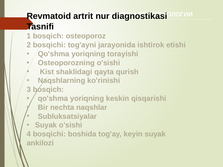 АКТУАЛЬНЫЕ ВОПРОСЫ РЕНТГЕНОЛОГИИ
Revmatoid artrit nur diagnostikasi
Tasnifi
1 bosqich: osteoporoz
2 bosqichi: tog'ayni jarayonida ishtirok etishi
•
Qo'shma yoriqning torayishi
•
Osteoporozning o'sishi
•
 Kist shaklidagi qayta qurish
•
Naqshlarning ko'rinishi
3 bosqich: 
•
qo'shma yoriqning keskin qisqarishi
•
Bir nechta naqshlar
•
Subluksatsiyalar
• Suyak o'sishi
4 bosqichi: boshida tog'ay, keyin suyak 
ankilozi
