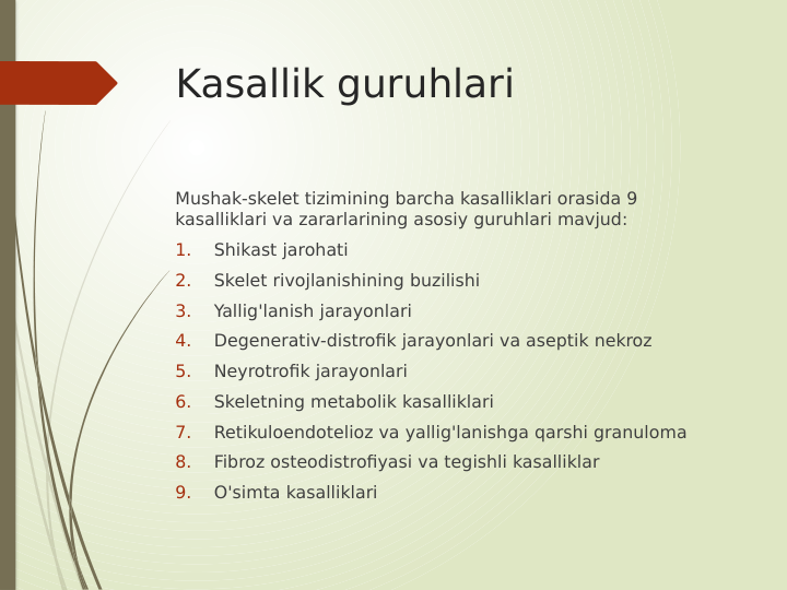Kasallik guruhlari
Mushak-skelet tizimining barcha kasalliklari orasida 9 
kasalliklari va zararlarining asosiy guruhlari mavjud:
1.
Shikast jarohati
2.
Skelet rivojlanishining buzilishi
3.
Yallig'lanish jarayonlari
4.
Degenerativ-distrofik jarayonlari va aseptik nekroz
5.
Neyrotrofik jarayonlari
6.
Skeletning metabolik kasalliklari
7.
Retikuloendotelioz va yallig'lanishga qarshi granuloma
8.
Fibroz osteodistrofiyasi va tegishli kasalliklar
9.
O'simta kasalliklari
