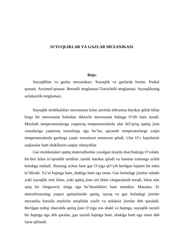 SUYUQLIKLAR VA GAZLAR MEXANIKASI.
Reja:
Suyuqliklar  va  gazlar  mexanikasi.  Suyuqlik  va  gazlarda  bosim.  Paskal
qonuni. Arximed qonuni. Bernulli tenglamasi.Torrichelli tenglamasi. Suyuqlikning
uzluksizlik tenglamasi. 
Suyuqlik molekulalari muvozanat holat atrofida tebranma harakat qilish bilan
birga  bir  muvozanat  holatdan  ikkinchi  muvozanat  holatga  O‘tib  ham  turadi.
Muzlash temperaturalariga yaqinroq temperaturalarda ular kO‘proq qattiq jism
xossalariga  yaqinroq  xossalarga  ega  bo‘lsa,  qaynash  temperaturlarga  yaqin
temperaturalarda gazlarga yaqin xossalarni nomoyon qiladi. Ular O‘z hajmlarini
saqlasalar ham shakllarini saqlay olmaydilar. 
Gaz molekulalari qattiq materiallardan yasalgan mayda sharchalarga O‘xshab,
bir-biri bilan to‘qnashib tartibsiz xaotik harakat qiladi va hamma tomonga uchib
ketishga intiladi. Shuning uchun ham gaz O‘ziga qO‘yib berilgan hajmni bir tekis
to‘ldiradi. Ya’ni hajmga ham, shaklga ham ega emas. Gaz holatdagi jismlar odatda
yoki suyuqlik sirti bilan, yoki qattiq jism sirt bilan chegaralanib turadi, lekin ular
aniq  bir  chegaraviy  sirtga  ega  bo‘lmasliklari  ham  mumkin.  Masalan,  Er
atmosferasining  yuqori  qatlamlarida  qattiq,  suyuq  va  gaz  holatdagi  jismlar
mexanika  kursida  etarlicha  aniqlikda  yaxlit  va  uzluksiz  jismlar  deb  qaraladi.
Berilgan tashqi sharoitda qattiq jism O‘ziga xos shakl va hajmga, suyuqlik tayinli
bir hajmga ega deb qaralsa, gaz tayinli hajmga ham, shaklga ham ega emas deb
faraz qilinadi. 
