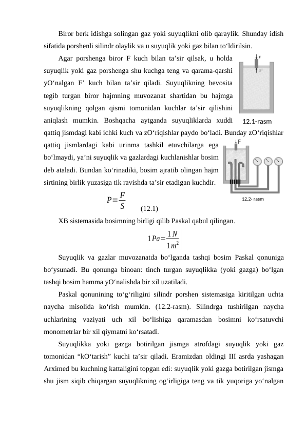 Biror berk idishga solingan gaz yoki suyuqlikni olib qaraylik. Shunday idish
sifatida porshenli silindr olaylik va u suyuqlik yoki gaz bilan to‘ldirilsin. 
Agar porshenga biror F kuch bilan ta’sir qilsak, u holda
suyuqlik yoki gaz porshenga shu kuchga teng va qarama-qarshi
yO‘nalgan  F’  kuch  bilan  ta’sir  qiladi.  Suyuqlikning  bevosita
tegib  turgan  biror  hajmning  muvozanat  shartidan  bu  hajmga
suyuqlikning  qolgan  qismi  tomonidan  kuchlar  ta’sir  qilishini
aniqlash  mumkin.  Boshqacha  aytganda  suyuqliklarda  xuddi
qattiq jismdagi kabi ichki kuch va zO‘riqishlar paydo bo‘ladi. Bunday zO‘riqishlar
qattiq  jismlardagi  kabi  urinma  tashkil  etuvchilarga  ega
bo‘lmaydi, ya’ni suyuqlik va gazlardagi kuchlanishlar bosim
deb ataladi. Bundan ko‘rinadiki, bosim ajratib olingan hajm
sirtining birlik yuzasiga tik ravishda ta’sir etadigan kuchdir. 
P= F
S  
(12.1)
XB sistemasida bosimning birligi qilib Paskal qabul qilingan. 
1Pа= 1 N
1m2
Suyuqlik va gazlar muvozanatda bo‘lganda tashqi bosim  Paskal qonuniga
bo‘ysunadi. Bu qonunga binoan: tinch turgan suyuqlikka (yoki gazga) bo‘lgan
tashqi bosim hamma yO‘nalishda bir xil uzatiladi. 
Paskal qonunining to‘g‘riligini silindr porshen sistemasiga kiritilgan uchta
naycha  misolida  ko‘rish  mumkin.  (12.2-rasm).  Silindrga  tushirilgan  naycha
uchlarining  vaziyati  uch  xil  bo‘lishiga  qaramasdan  bosimni  ko‘rsatuvchi
monometrlar bir xil qiymatni ko‘rsatadi. 
Suyuqlikka  yoki  gazga  botirilgan  jismga  atrofdagi  suyuqlik  yoki  gaz
tomonidan “kO‘tarish” kuchi ta’sir qiladi. Eramizdan oldingi III asrda yashagan
Arximed bu kuchning kattaligini topgan edi: suyuqlik yoki gazga botirilgan jismga
shu jism siqib chiqargan suyuqlikning og‘irligiga teng va tik yuqoriga yo‘nalgan
12.1-rаsm
12.2- rаsm
