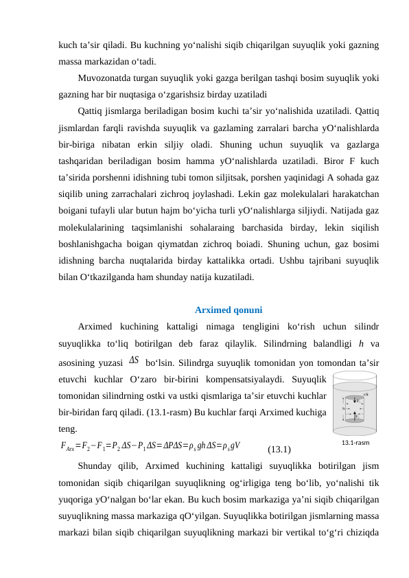 kuch ta’sir qiladi. Bu kuchning yo‘nalishi siqib chiqarilgan suyuqlik yoki gazning
massa markazidan o‘tadi. 
Muvozonatda turgan suyuqlik yoki gazga berilgan tashqi bosim suyuqlik yoki
gazning har bir nuqtasiga o‘zgarishsiz birday uzatiladi
Qattiq jismlarga beriladigan bosim kuchi ta’sir yo‘nalishida uzatiladi. Qattiq
jismlardan farqli ravishda suyuqlik va gazlaming zarralari barcha yO‘nalishlarda
bir-biriga  nibatan  erkin  siljiy  oladi.  Shuning  uchun suyuqlik  va  gazlarga
tashqaridan  beriladigan  bosim  hamma  yO‘nalishlarda  uzatiladi.  Biror  F  kuch
ta’sirida porshenni idishning tubi tomon siljitsak, porshen yaqinidagi A sohada gaz
siqilib uning zarrachalari zichroq joylashadi. Lekin gaz molekulalari harakatchan
boigani tufayli ular butun hajm bo‘yicha turli yO‘nalishlarga siljiydi. Natijada gaz
molekulalarining  taqsimlanishi  sohalaraing  barchasida  birday,  lekin  siqilish
boshlanishgacha boigan qiymatdan zichroq boiadi. Shuning uchun, gaz bosimi
idishning barcha nuqtalarida birday kattalikka ortadi. Ushbu tajribani suyuqlik
bilan O‘tkazilganda ham shunday natija kuzatiladi.
Arximed qonuni
Arximed  kuchining  kattaligi  nimaga  tengligini  ko‘rish  uchun  silindr
suyuqlikka  to‘liq  botirilgan  deb  faraz  qilaylik.  Silindrning  balandligi  h va
asosining yuzasi  ΔS  bo‘lsin. Silindrga suyuqlik tomonidan yon tomondan ta’sir
etuvchi  kuchlar  O‘zaro  bir-birini  kompensatsiyalaydi.  Suyuqlik
tomonidan silindrning ostki va ustki qismlariga ta’sir etuvchi kuchlar
bir-biridan farq qiladi. (13.1-rasm) Bu kuchlar farqi Arximed kuchiga
teng. 
FАrx=F2−F1=P2 ΔS−P1 ΔS=ΔPΔS=ρs gh ΔS=ρsgV           (13.1)
Shunday  qilib,  Arximed  kuchining  kattaligi  suyuqlikka  botirilgan  jism
tomonidan siqib chiqarilgan suyuqlikning og‘irligiga teng bo‘lib, yo‘nalishi tik
yuqoriga yO‘nalgan bo‘lar ekan. Bu kuch bosim markaziga ya’ni siqib chiqarilgan
suyuqlikning massa markaziga qO‘yilgan. Suyuqlikka botirilgan jismlarning massa
markazi bilan siqib chiqarilgan suyuqlikning markazi bir vertikal to‘g‘ri chiziqda
13.1-rаsm
