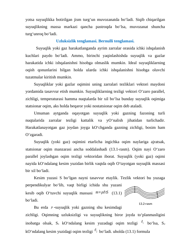 yotsa suyuqlikka botirilgan jism turg‘un muvozanatda bo‘ladi. Siqib chiqarilgan
suyuqlikning  massa  markazi  qancha  pastroqda  bo‘lsa,  muvozanat  shuncha
turg‘unroq bo‘ladi. 
Uzluksizlik tenglamasi. Bernulli tenglamasi.
Suyuqlik yoki gaz harakatlanganda ayrim zarralar orasida ichki ishqalanish
kuchlari  paydo  bo‘ladi.  Ammo,  birinchi  yaqinlashishda  suyuqlik  va  gazlar
harakatida ichki ishqalanishni hisobga olmaslik mumkin. Ideal suyuqliklarning
oqish  qonunlarini  bilgan  holda  ularda  ichki  ishqalanishni  hisobga  oluvchi
tuzatmalar kiritish mumkin. 
Suyuqliklar yoki gazlar oqimini uning zarralari tezliklari vektori maydoni
yordamida tasavvur etish mumkin. Suyuqliklarning tezligi vektori O‘zaro parallel,
zichligi, temperaturasi hamma nuqtalarda bir xil bo‘lsa bunday suyuqlik oqimiga
statsionar oqim, aks holda beqaror yoki nostatsionar oqim deb ataladi. 
Umuman  aytganda  oqayotgan  suyuqlik  yoki  gazning  fazoning  turli
nuqtalarida  zarralar  tezligi  kattalik  va  yO‘nalish  jihatidan  turlichadir.
Harakatlanayotgan gaz joydan joyga kO‘chganda gazning zichligi, bosim ham
O‘zgaradi. 
Suyuqlik  (yoki  gaz)  oqimini  etarlicha  ingichka  oqim  naylariga  ajratsak,
statsionar oqim manzarasi ancha soddalashadi  (13.1-rasm). Oqim nayi O‘zaro
parallel joylashgan  oqim  tezligi  vektoridan iborat. Suyuqlik (yoki gaz) oqimi
nayida kO‘ndalang kesim yuzidan birlik vaqtda oqib O‘tayotgan suyuqlik massasi
bir xil bo‘ladi. 
Kesim yuzasi S bo‘lgan nayni tasavvur etaylik. Tezlik vektori bu yuzaga
perpendikulyar  bo‘lib,  vaqt  birligi  ichida  shu  yuzani
kesib oqib O‘tuvchi suyuqlik massasi  m=ρϑ tS  (13.1)
bo‘ladi. 
Bu erda  ρ suyuqlik yoki gazning shu kesimdagi
zichligi.  Oqimning  uzluksizligi  va  suyuqlikning  biror  joyda  to‘planmasligini
inobatga  olsak,  S1 kO‘ndalang  kesim  yuzadagi  oqim  tezligi  ϑ1  bo‘lsa,  S2
kO‘ndalang kesim yuzidagi oqim tezligi ϑ2  bo‘ladi. uholda (13.1) formula
13.2-rаsm

