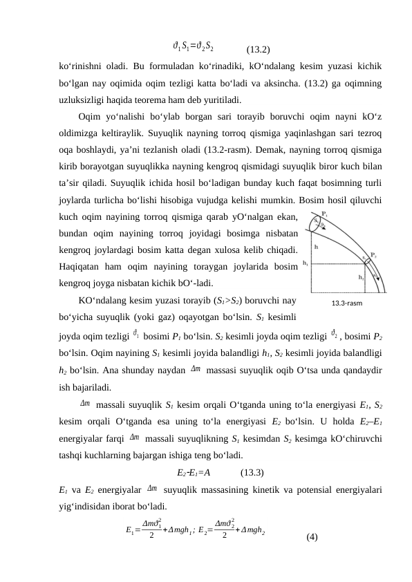 ϑ1 S1=ϑ 2S2             (13.2)
ko‘rinishni oladi. Bu formuladan ko‘rinadiki, kO‘ndalang kesim yuzasi kichik
bo‘lgan nay oqimida oqim tezligi katta bo‘ladi va aksincha. (13.2) ga oqimning
uzluksizligi haqida teorema ham deb yuritiladi. 
Oqim  yo‘nalishi  bo‘ylab  borgan  sari  torayib  boruvchi  oqim  nayni  kO‘z
oldimizga keltiraylik. Suyuqlik nayning torroq qismiga yaqinlashgan sari tezroq
oqa boshlaydi, ya’ni tezlanish oladi (13.2-rasm). Demak, nayning torroq qismiga
kirib borayotgan suyuqlikka nayning kengroq qismidagi suyuqlik biror kuch bilan
ta’sir qiladi. Suyuqlik ichida hosil bo‘ladigan bunday kuch faqat bosimning turli
joylarda turlicha bo‘lishi hisobiga vujudga kelishi mumkin. Bosim hosil qiluvchi
kuch oqim nayining torroq qismiga qarab yO‘nalgan ekan,
bundan  oqim  nayining  torroq  joyidagi  bosimga  nisbatan
kengroq joylardagi bosim katta degan xulosa kelib chiqadi.
Haqiqatan  ham  oqim  nayining  toraygan  joylarida  bosim
kengroq joyga nisbatan kichik bO‘-ladi. 
KO‘ndalang kesim yuzasi torayib (S1>S2) boruvchi nay
bo‘yicha suyuqlik (yoki gaz) oqayotgan bo‘lsin.  S1 kesimli
joyda oqim tezligi ϑ1  bosimi P1 bo‘lsin. S2 kesimli joyda oqim tezligi ϑ2 , bosimi P2
bo‘lsin. Oqim nayining S1 kesimli joyida balandligi h1, S2 kesimli joyida balandligi
h2 bo‘lsin. Ana shunday naydan Δm  massasi suyuqlik oqib O‘tsa unda qandaydir
ish bajariladi. 
Δm  massali suyuqlik S1 kesim orqali O‘tganda uning to‘la energiyasi E1, S2
kesim  orqali  O‘tganda  esa  uning  to‘la  energiyasi  E2 bo‘lsin.  U  holda  E2–E1
energiyalar farqi Δm  massali suyuqlikning S1 kesimdan S2 kesimga kO‘chiruvchi
tashqi kuchlarning bajargan ishiga teng bo‘ladi. 
E2E1=A 
      (13.3) 
E1 va  E2 energiyalar  Δm  suyuqlik massasining kinetik va potensial energiyalari
yig‘indisidan iborat bo‘ladi. 
Е1= Δmϑ1
2
2
+Δmgh1; Е2= Δmϑ 2
2
2
+ Δmgh2                (4)
13.3-rаsm
