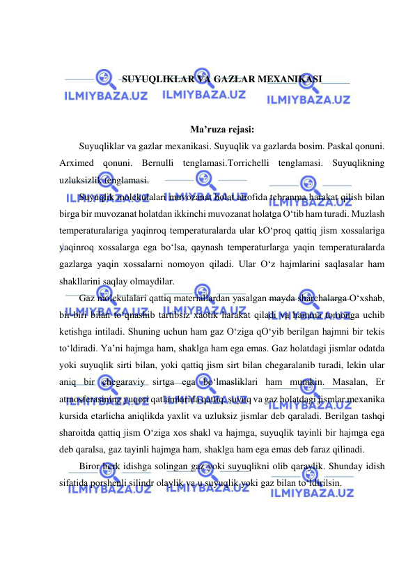  
 
 
 
SUYUQLIKLAR VA GAZLAR MEXANIKASI 
 
 
Ma’ruza rejasi: 
Suyuqliklar va gazlar mexanikasi. Suyuqlik va gazlarda bosim. Paskal qonuni. 
Arximed qonuni. Bernulli tenglamasi.Torrichelli tenglamasi. Suyuqlikning 
uzluksizlik tenglamasi.  
Suyuqlik molekulalari muvozanat holat atrofida tebranma harakat qilish bilan 
birga bir muvozanat holatdan ikkinchi muvozanat holatga O‘tib ham turadi. Muzlash 
temperaturalariga yaqinroq temperaturalarda ular kO‘proq qattiq jism xossalariga 
yaqinroq xossalarga ega bo‘lsa, qaynash temperaturlarga yaqin temperaturalarda 
gazlarga yaqin xossalarni nomoyon qiladi. Ular O‘z hajmlarini saqlasalar ham 
shakllarini saqlay olmaydilar.  
Gaz molekulalari qattiq materiallardan yasalgan mayda sharchalarga O‘xshab, 
bir-biri bilan to‘qnashib tartibsiz xaotik harakat qiladi va hamma tomonga uchib 
ketishga intiladi. Shuning uchun ham gaz O‘ziga qO‘yib berilgan hajmni bir tekis 
to‘ldiradi. Ya’ni hajmga ham, shaklga ham ega emas. Gaz holatdagi jismlar odatda 
yoki suyuqlik sirti bilan, yoki qattiq jism sirt bilan chegaralanib turadi, lekin ular 
aniq bir chegaraviy sirtga ega bo‘lmasliklari ham mumkin. Masalan, Er 
atmosferasining yuqori qatlamlarida qattiq, suyuq va gaz holatdagi jismlar mexanika 
kursida etarlicha aniqlikda yaxlit va uzluksiz jismlar deb qaraladi. Berilgan tashqi 
sharoitda qattiq jism O‘ziga xos shakl va hajmga, suyuqlik tayinli bir hajmga ega 
deb qaralsa, gaz tayinli hajmga ham, shaklga ham ega emas deb faraz qilinadi.  
Biror berk idishga solingan gaz yoki suyuqlikni olib qaraylik. Shunday idish 
sifatida porshenli silindr olaylik va u suyuqlik yoki gaz bilan to‘ldirilsin.  
