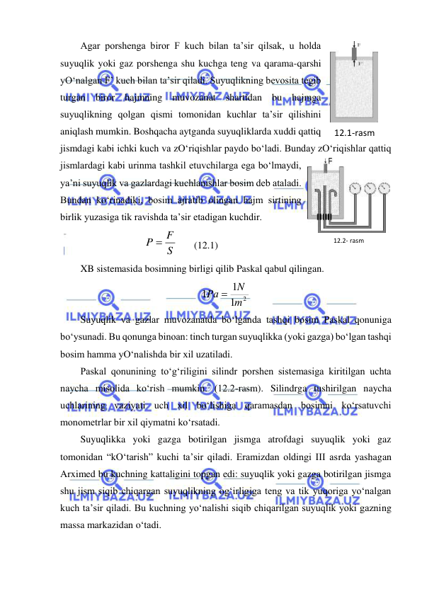  
 
Agar porshenga biror F kuch bilan ta’sir qilsak, u holda 
suyuqlik yoki gaz porshenga shu kuchga teng va qarama-qarshi 
yO‘nalgan F’ kuch bilan ta’sir qiladi. Suyuqlikning bevosita tegib 
turgan biror hajmning muvozanat shartidan bu hajmga 
suyuqlikning qolgan qismi tomonidan kuchlar ta’sir qilishini 
aniqlash mumkin. Boshqacha aytganda suyuqliklarda xuddi qattiq 
jismdagi kabi ichki kuch va zO‘riqishlar paydo bo‘ladi. Bunday zO‘riqishlar qattiq 
jismlardagi kabi urinma tashkil etuvchilarga ega bo‘lmaydi, 
ya’ni suyuqlik va gazlardagi kuchlanishlar bosim deb ataladi. 
Bundan ko‘rinadiki, bosim ajratib olingan hajm sirtining 
birlik yuzasiga tik ravishda ta’sir etadigan kuchdir.  
S
P  F
  
(12.1) 
XB sistemasida bosimning birligi qilib Paskal qabul qilingan.  
1 2
1
1
m
N
Pа 
 
Suyuqlik va gazlar muvozanatda bo‘lganda tashqi bosim Paskal qonuniga 
bo‘ysunadi. Bu qonunga binoan: tinch turgan suyuqlikka (yoki gazga) bo‘lgan tashqi 
bosim hamma yO‘nalishda bir xil uzatiladi.  
Paskal qonunining to‘g‘riligini silindr porshen sistemasiga kiritilgan uchta 
naycha misolida ko‘rish mumkin. (12.2-rasm). Silindrga tushirilgan naycha 
uchlarining vaziyati uch xil bo‘lishiga qaramasdan bosimni ko‘rsatuvchi 
monometrlar bir xil qiymatni ko‘rsatadi.  
Suyuqlikka yoki gazga botirilgan jismga atrofdagi suyuqlik yoki gaz 
tomonidan “kO‘tarish” kuchi ta’sir qiladi. Eramizdan oldingi III asrda yashagan 
Arximed bu kuchning kattaligini topgan edi: suyuqlik yoki gazga botirilgan jismga 
shu jism siqib chiqargan suyuqlikning og‘irligiga teng va tik yuqoriga yo‘nalgan 
kuch ta’sir qiladi. Bu kuchning yo‘nalishi siqib chiqarilgan suyuqlik yoki gazning 
massa markazidan o‘tadi.  
12.1-rаsm 
12.2- rаsm 

