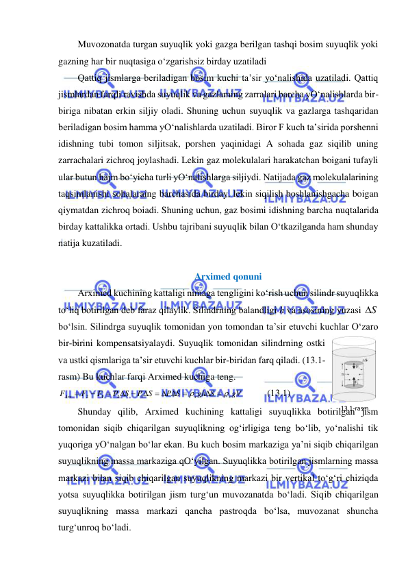  
 
Muvozonatda turgan suyuqlik yoki gazga berilgan tashqi bosim suyuqlik yoki 
gazning har bir nuqtasiga o‘zgarishsiz birday uzatiladi 
Qattiq jismlarga beriladigan bosim kuchi ta’sir yo‘nalishida uzatiladi. Qattiq 
jismlardan farqli ravishda suyuqlik va gazlaming zarralari barcha yO‘nalishlarda bir-
biriga nibatan erkin siljiy oladi. Shuning uchun suyuqlik va gazlarga tashqaridan 
beriladigan bosim hamma yO‘nalishlarda uzatiladi. Biror F kuch ta’sirida porshenni 
idishning tubi tomon siljitsak, porshen yaqinidagi A sohada gaz siqilib uning 
zarrachalari zichroq joylashadi. Lekin gaz molekulalari harakatchan boigani tufayli 
ular butun hajm bo‘yicha turli yO‘nalishlarga siljiydi. Natijada gaz molekulalarining 
taqsimlanishi sohalaraing barchasida birday, lekin siqilish boshlanishgacha boigan 
qiymatdan zichroq boiadi. Shuning uchun, gaz bosimi idishning barcha nuqtalarida 
birday kattalikka ortadi. Ushbu tajribani suyuqlik bilan O‘tkazilganda ham shunday 
natija kuzatiladi. 
 
Arximed qonuni 
Arximed kuchining kattaligi nimaga tengligini ko‘rish uchun silindr suyuqlikka 
to‘liq botirilgan deb faraz qilaylik. Silindrning balandligi h va asosining yuzasi S
  
bo‘lsin. Silindrga suyuqlik tomonidan yon tomondan ta’sir etuvchi kuchlar O‘zaro 
bir-birini kompensatsiyalaydi. Suyuqlik tomonidan silindrning ostki 
va ustki qismlariga ta’sir etuvchi kuchlar bir-biridan farq qiladi. (13.1-
rasm) Bu kuchlar farqi Arximed kuchiga teng.  
gV
gh S
P S
P S
S
P
F
F
F
s
s
Аrx


 
    
 



1
2
1
2
          (13.1) 
Shunday qilib, Arximed kuchining kattaligi suyuqlikka botirilgan jism 
tomonidan siqib chiqarilgan suyuqlikning og‘irligiga teng bo‘lib, yo‘nalishi tik 
yuqoriga yO‘nalgan bo‘lar ekan. Bu kuch bosim markaziga ya’ni siqib chiqarilgan 
suyuqlikning massa markaziga qO‘yilgan. Suyuqlikka botirilgan jismlarning massa 
markazi bilan siqib chiqarilgan suyuqlikning markazi bir vertikal to‘g‘ri chiziqda 
yotsa suyuqlikka botirilgan jism turg‘un muvozanatda bo‘ladi. Siqib chiqarilgan 
suyuqlikning massa markazi qancha pastroqda bo‘lsa, muvozanat shuncha 
turg‘unroq bo‘ladi.  
13.1-rаsm 
