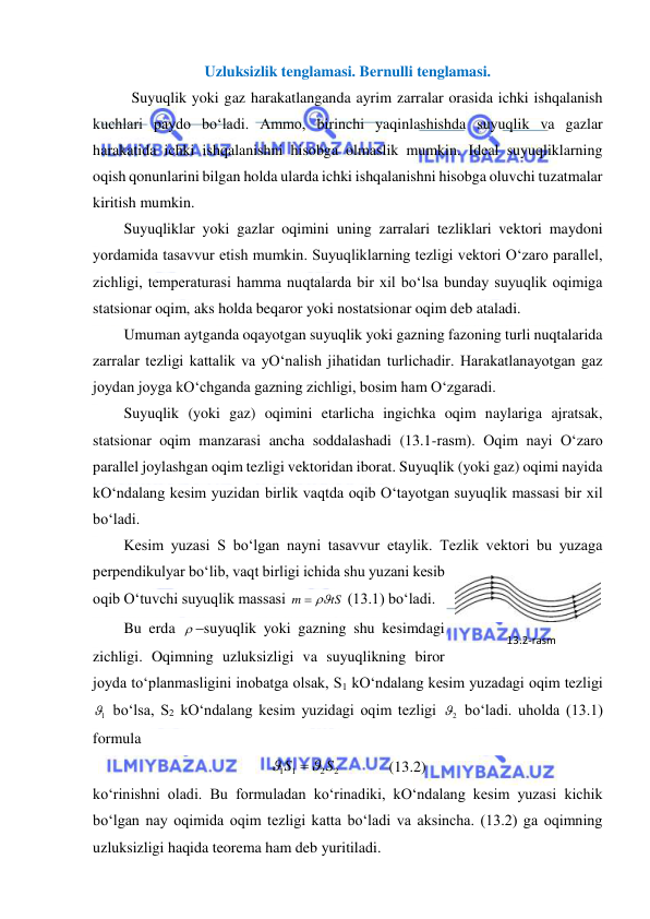  
 
Uzluksizlik tenglamasi. Bernulli tenglamasi. 
 
Suyuqlik yoki gaz harakatlanganda ayrim zarralar orasida ichki ishqalanish 
kuchlari paydo bo‘ladi. Ammo, birinchi yaqinlashishda suyuqlik va gazlar 
harakatida ichki ishqalanishni hisobga olmaslik mumkin. Ideal suyuqliklarning 
oqish qonunlarini bilgan holda ularda ichki ishqalanishni hisobga oluvchi tuzatmalar 
kiritish mumkin.  
Suyuqliklar yoki gazlar oqimini uning zarralari tezliklari vektori maydoni 
yordamida tasavvur etish mumkin. Suyuqliklarning tezligi vektori O‘zaro parallel, 
zichligi, temperaturasi hamma nuqtalarda bir xil bo‘lsa bunday suyuqlik oqimiga 
statsionar oqim, aks holda beqaror yoki nostatsionar oqim deb ataladi.  
Umuman aytganda oqayotgan suyuqlik yoki gazning fazoning turli nuqtalarida 
zarralar tezligi kattalik va yO‘nalish jihatidan turlichadir. Harakatlanayotgan gaz 
joydan joyga kO‘chganda gazning zichligi, bosim ham O‘zgaradi.  
Suyuqlik (yoki gaz) oqimini etarlicha ingichka oqim naylariga ajratsak, 
statsionar oqim manzarasi ancha soddalashadi (13.1-rasm). Oqim nayi O‘zaro 
parallel joylashgan oqim tezligi vektoridan iborat. Suyuqlik (yoki gaz) oqimi nayida 
kO‘ndalang kesim yuzidan birlik vaqtda oqib O‘tayotgan suyuqlik massasi bir xil 
bo‘ladi.  
Kesim yuzasi S bo‘lgan nayni tasavvur etaylik. Tezlik vektori bu yuzaga 
perpendikulyar bo‘lib, vaqt birligi ichida shu yuzani kesib 
oqib O‘tuvchi suyuqlik massasi 
tS
m
 
 (13.1) bo‘ladi.  
Bu erda  suyuqlik yoki gazning shu kesimdagi 
zichligi. Oqimning uzluksizligi va suyuqlikning biror 
joyda to‘planmasligini inobatga olsak, S1 kO‘ndalang kesim yuzadagi oqim tezligi 
1
  bo‘lsa, S2 kO‘ndalang kesim yuzidagi oqim tezligi 
2
  bo‘ladi. uholda (13.1) 
formula 
2
2
1 1
S
S



             (13.2) 
ko‘rinishni oladi. Bu formuladan ko‘rinadiki, kO‘ndalang kesim yuzasi kichik 
bo‘lgan nay oqimida oqim tezligi katta bo‘ladi va aksincha. (13.2) ga oqimning 
uzluksizligi haqida teorema ham deb yuritiladi.  
13.2-rаsm 
