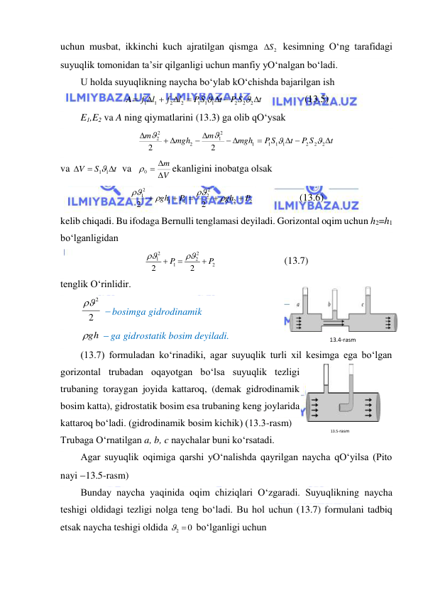  
 
uchun musbat, ikkinchi kuch ajratilgan qismga 
S2
 kesimning O‘ng tarafidagi 
suyuqlik tomonidan ta’sir qilganligi uchun manfiy yO‘nalgan bo‘ladi.  
U holda suyuqlikning naycha bo‘ylab kO‘chishda bajarilgan ish  
t
P S
t
PS
l
f
l
f
A

 


 

2
2
2
1
1
1
2
2
1
1


              (13.5) 
E1,E2 va A ning qiymatlarini (13.3) ga olib qO‘ysak  
t
P S
t
P S
mgh
m
mgh
m

 

 
 
 

2
2
2
1
1
1
1
2
1
2
2
2
2
2




 
va 
t
S
V



11
 va 
V
m


0 
ekanligini inobatga olsak  
2
2
2
2
1
1
2
1
2
2
P
gh
P
gh









                   (13.6) 
kelib chiqadi. Bu ifodaga Bernulli tenglamasi deyiladi. Gorizontal oqim uchun h2=h1 
bo‘lganligidan  
2
2
2
1
2
1
2
2
P
P





                           (13.7) 
tenglik O‘rinlidir.  
2
2

  bosimga gidrodinamik  
gh
  ga gidrostatik bosim deyiladi.  
(13.7) formuladan ko‘rinadiki, agar suyuqlik turli xil kesimga ega bo‘lgan 
gorizontal trubadan oqayotgan bo‘lsa suyuqlik tezligi 
trubaning toraygan joyida kattaroq, (demak gidrodinamik 
bosim katta), gidrostatik bosim esa trubaning keng joylarida 
kattaroq bo‘ladi. (gidrodinamik bosim kichik) (13.3-rasm)  
Trubaga O‘rnatilgan a, b, c naychalar buni ko‘rsatadi.  
Agar suyuqlik oqimiga qarshi yO‘nalishda qayrilgan naycha qO‘yilsa (Pito 
nayi 13.5-rasm)  
Bunday naycha yaqinida oqim chiziqlari O‘zgaradi. Suyuqlikning naycha 
teshigi oldidagi tezligi nolga teng bo‘ladi. Bu hol uchun (13.7) formulani tadbiq 
etsak naycha teshigi oldida 
2  0
 bo‘lganligi uchun  
13.4-rаsm 
13.5-rаsm 
