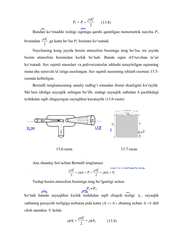  
 
2
2
1
1
2
P  P  
      (13.8) 
Bundan ko‘rinadiki teshigi oqimiga qarshi qaratilgan monometrik naycha P1 
bosimdan 
2
12
  ga katta bo‘lsa P2 bosimni ko‘rsatadi.  
Naychaning keng joyida bosim atmosfera bosimiga teng bo‘lsa, tor joyida 
bosim atmosfera bosimidan kichik bo‘ladi. Bunda oqim sO‘ruvchan ta’sir 
ko‘rsatadi. Suv oqimli nasoslari va puliverizatorlar ishlashi toraytirilgan oqimning 
mana shu suruvchi ta’siriga asoslangan. Suv oqimli nasosning ishlash sxemasi 13.5-
rasmda keltirilgan.  
Bernulli tenglamasining amaliy tadbig‘i nimadan iborat ekanligini ko‘raylik. 
Ma’lum idishga suyuqlik solingan bo‘lib, undagi suyuqlik sathidan h pastlikdagi 
teshikdan oqib chiqayotgan suyuqlikni kuzataylik (13.6-rasm). 
 
 
 
 
 
 
           13.6-rasm                     
 
     13.7-rasm 
 
Ana shunday hol uchun Bernulli tenglamasi  
2
2
2
2
1
1
2
1
2
2
P
gh
P
gh









 
Tashqi bosim atmosfera bosimiga teng bo‘lganligi uchun  
P1=P2 
bo‘ladi hamda suyuqlikni kichik teshikdan oqib chiqish tezligi 
2
 , suyuqlik 
sathining pasayishi tezligiga nisbatan juda katta 
)
(
2
1
 
 shuning uchun 
1  0
 deb 
olish mumkin. U holda  
2
2
2
1
2
gh
gh





  
(13.9) 
