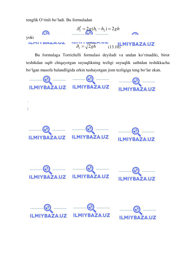  
 
tenglik O‘rinli bo‘ladi. Bu formuladan  
gh
h
g h
2
)
(
2
2
1
2
2


 
 
yoki 
2gh
2 
  
(13.10)  
Bu formulaga Torrichelli formulasi deyiladi va undan ko‘rinadiki, biror 
teshikdan oqib chiqayotgan suyuqlikning tezligi suyuqlik sathidan teshikkacha 
bo‘lgan masofa balandligida erkin tushayotgan jism tezligiga teng bo‘lar ekan. 
