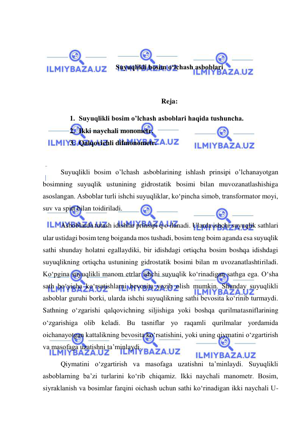  
 
 
 
Suyuqlikli bosim o‘lchash asboblari 
 
Reja: 
1. Suyuqlikli bosim o’lchash asboblari haqida tushuncha. 
2. Ikki naychali monometr. 
3. Qalqovichli difmonometr. 
 
Suyuqlikli bosim o’lchash asboblarining ishlash prinsipi o’lchanayotgan 
bosimning suyuqlik ustunining gidrostatik bosimi bilan muvozanatlashishiga 
asoslangan. Asboblar turli ishchi suyuqliklar, ko‘pincha simob, transformator moyi, 
suv va spirt bilan toidiriladi.  
Asboblarda tutash idishlar prinsipi q o ilanadi. Ularda ishchi suyuqlik sathlari 
ular ustidagi bosim teng boiganda mos tushadi, bosim teng boim aganda esa suyuqlik 
sathi shunday holatni egallaydiki, bir idishdagi ortiqcha bosim boshqa idishdagi 
suyuqlikning ortiqcha ustunining gidrostatik bosimi bilan m uvozanatlashtiriladi. 
Ko‘pgina suyuqlikli manom etrlar ishchi suyuqlik ko‘rinadigan sathga ega. O‘sha 
sath bo‘yicha ko‘rsatishlarni bevosita yozib olish mumkin. Shunday suyuqlikli 
asboblar guruhi borki, ularda ishchi suyuqlikning sathi bevosita ko‘rinib turmaydi. 
Sathning o‘zgarishi qalqovichning siljishiga yoki boshqa qurilmatasniflarining 
o‘zgarishiga olib keladi. Bu tasniflar yo raqamli qurilmalar yordamida 
oichanayotgan kattalikning bevosita ko‘rsatishini, yoki uning qiymatini o‘zgartirish 
va masofaga uzatishni ta’minlaydi.  
Qiymatini o‘zgartirish va masofaga uzatishni ta’minlaydi. Suyuqlikli 
asboblarning ba’zi turlarini ko‘rib chiqamiz. Ikki naychali manometr. Bosim, 
siyraklanish va bosimlar farqini oichash uchun sathi ko‘rinadigan ikki naychali U-
