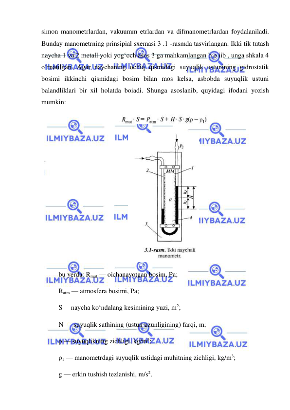  
 
simon manometrlardan, vakuumm etrlardan va difmanometrlardan foydalaniladi. 
Bunday manometrning prinsipial sxemasi 3 .1 -rasmda tasvirlangan. Ikki tik tutash 
naycha 1 va 2 metall yoki yog‘och asos 3 ga mahkamlangan b o iib , unga shkala 4 
o‘rnatilgan. Agar naychaning ochiq qismidagi suyuqlik ustunining gidrostatik 
bosimi ikkinchi qismidagi bosim bilan mos kelsa, asbobda suyuqlik ustuni 
balandliklari bir xil holatda boiadi. Shunga asoslanib, quyidagi ifodani yozish 
mumkin: 
 
 
bu yerda: Rmut — oichanayotgan bosim, Pa;  
Ratm — atmosfera bosimi, Pa;  
S— naycha ko‘ndalang kesimining yuzi, m2;  
N — suyuqlik sathining (ustun uzunligining) farqi, m;  
ρ — suyuqlikning zichligi, kg/m3;  
ρ1 — manometrdagi suyuqlik ustidagi muhitning zichligi, kg/m3;  
g — erkin tushish tezlanishi, m/s2. 

