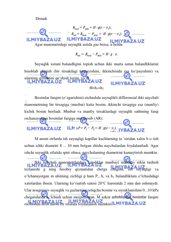  
 
 Demak 
 
Agar manometrdagi suyuqlik ustida gaz boisa, u holda: 
 
Suyuqlik ustuni balandligini topish uchun ikki marta ustun balandliklarini 
hisoblab chiqish (bir tirsakdagi kamayishini, ikkinchisida esa ko‘payishini) va 
ularning qiymatini qo‘shish lozim, ya’ni 
H=h1+h2 
Bosimlar farqini (o‘zgarishini) oichashda suyuqlikli differensial ikki naychali 
manometrning bir tirsagiga (musbat) katta bosim, ikkinchi tirsagiga esa (manfiy) 
kichik bosim beriladi. Musbat va manfiy tirsaklardagi suyuqlik sathining farqi 
oichanayotgan bosimlar farqiga mutanosib (AR): 
 
M anom etrlarda ish suyuqligi kapillar kuchlarning ta ’siridan xalos b o iish 
uchun ichki diametri 8 ... 10 mm boigan shisha naychalardan foydalaniladi. Agar 
ishchi suyuqlik sifatida spirt olinsa, naychalarning diametrini kamaytirish mumkin. 
Ikki naychali manometrlardagi xatoliklar manbayi mahalliy erkin tushish 
tezlanishi g ning hisobiy qiymatidan chetga chiqishi, ish suyuqligi va 
o‘lchanayotgan m uhitning zichligi p ham P,, h, va h2 balandliklam o‘lchashdagi 
xatolardan iborat. Ularning ko‘rsatish xatosi 20°C haroratda 2 mm dan oshmaydi. 
Ular noagressiv suyuqlik va gazlarning ortiqcha bosimi va siyraklanishini 0...10 kPa 
chegaralarda o ‘lchash uchun moijallangan. M azkur asboblardan bosimlar farqini 
oichashda difm anom etr sifatida foydalanish mumkin. 
