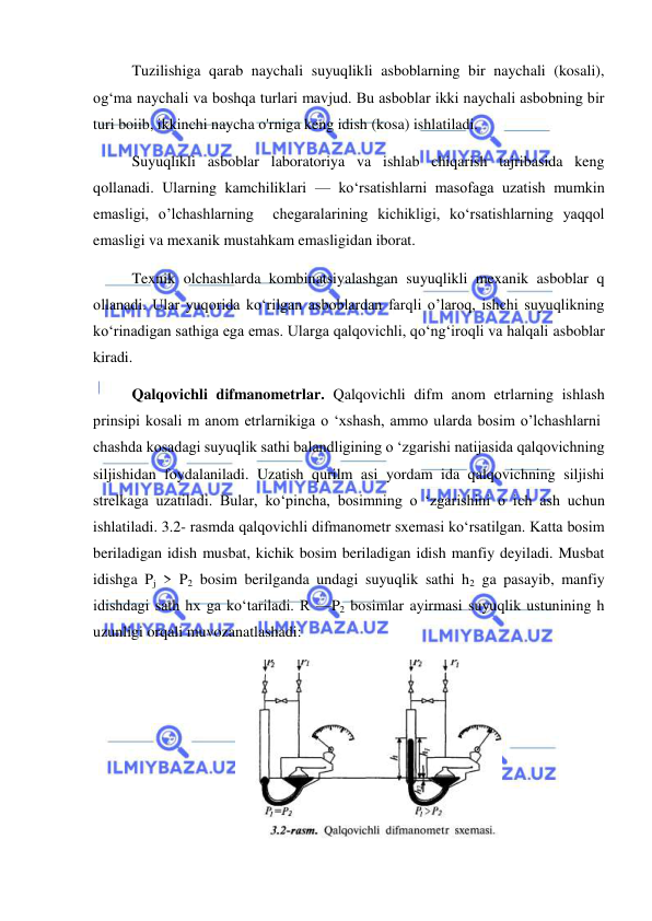  
 
Tuzilishiga qarab naychali suyuqlikli asboblarning bir naychali (kosali), 
og‘ma naychali va boshqa turlari mavjud. Bu asboblar ikki naychali asbobning bir 
turi boiib, ikkinchi naycha o'rniga keng idish (kosa) ishlatiladi.  
Suyuqlikli asboblar laboratoriya va ishlab chiqarish tajribasida keng 
qollanadi. Ularning kamchiliklari — ko‘rsatishlarni masofaga uzatish mumkin 
emasligi, o’lchashlarning  chegaralarining kichikligi, ko‘rsatishlarning yaqqol 
emasligi va mexanik mustahkam emasligidan iborat.  
Texnik olchashlarda kombinatsiyalashgan suyuqlikli mexanik asboblar q 
ollanadi. Ular yuqorida ko‘rilgan asboblardan farqli o’laroq, ishchi suyuqlikning 
ko‘rinadigan sathiga ega emas. Ularga qalqovichli, qo‘ng‘iroqli va halqali asboblar 
kiradi.  
Qalqovichli difmanometrlar. Qalqovichli difm anom etrlarning ishlash 
prinsipi kosali m anom etrlarnikiga o ‘xshash, ammo ularda bosim o’lchashlarni  
chashda kosadagi suyuqlik sathi balandligining o ‘zgarishi natijasida qalqovichning 
siljishidan foydalaniladi. Uzatish qurilm asi yordam ida qalqovichning siljishi 
strelkaga uzatiladi. Bular, ko‘pincha, bosimning o ‘zgarishini o ich ash uchun 
ishlatiladi. 3.2- rasmda qalqovichli difmanometr sxemasi ko‘rsatilgan. Katta bosim 
beriladigan idish musbat, kichik bosim beriladigan idish manfiy deyiladi. Musbat 
idishga Pj > P2 bosim berilganda undagi suyuqlik sathi h2 ga pasayib, manfiy 
idishdagi sath hx ga ko‘tariladi. R —P2 bosimlar ayirmasi suyuqlik ustunining h 
uzunligi orqali muvozanatlashadi: 
 
