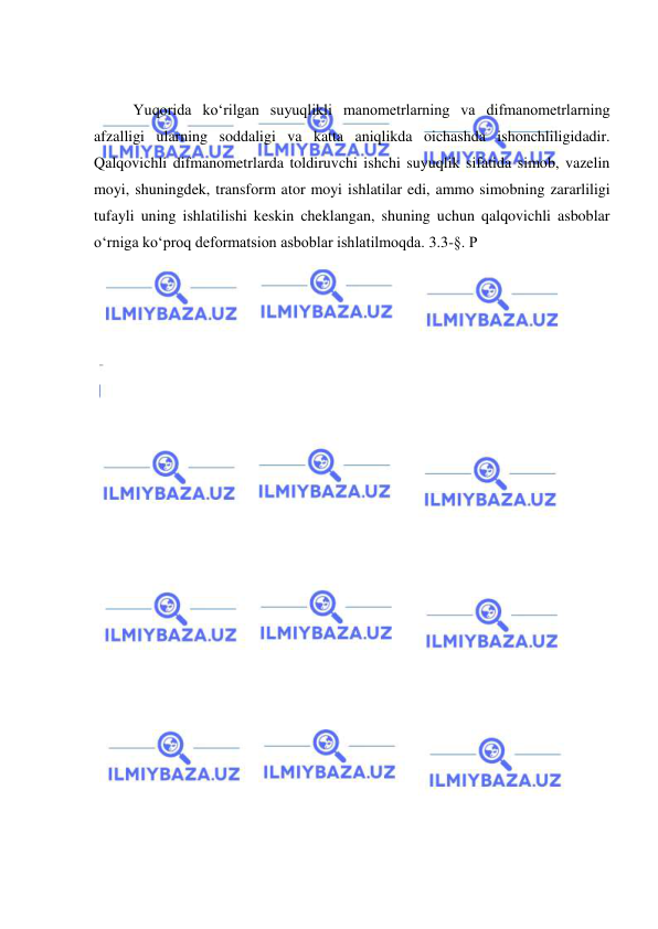  
 
 
Yuqorida ko‘rilgan suyuqlikli manometrlarning va difmanometrlarning 
afzalligi ularning soddaligi va katta aniqlikda oichashda ishonchliligidadir. 
Qalqovichli difmanometrlarda toldiruvchi ishchi suyuqlik sifatida simob, vazelin 
moyi, shuningdek, transform ator moyi ishlatilar edi, ammo simobning zararliligi 
tufayli uning ishlatilishi keskin cheklangan, shuning uchun qalqovichli asboblar 
o‘rniga ko‘proq deformatsion asboblar ishlatilmoqda. 3.3-§. P 
