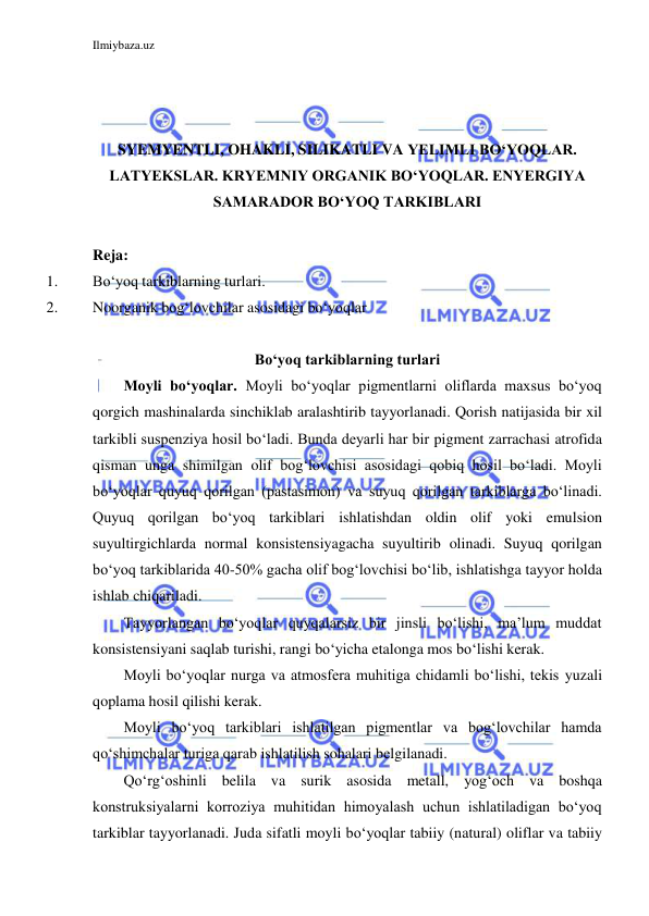 Ilmiybaza.uz 
 
 
 
 
SYEMYENTLI, OHAKLI, SILIKATLI VA YELIMLI BO‘YOQLAR. 
LATYEKSLAR. KRYEMNIY ORGANIK BO‘YOQLAR. ENYERGIYA 
SAMARADOR BO‘YOQ TARKIBLARI 
 
Reja: 
1. 
Bo‘yoq tarkiblarning turlari. 
2. 
Noorganik bog‘lovchilar asosidagi bo‘yoqlar 
 
Bo‘yoq tarkiblarning turlari 
Moyli bo‘yoqlar. Moyli bo‘yoqlar pigmentlarni oliflarda maxsus bo‘yoq 
qorgich mashinalarda sinchiklab aralashtirib tayyorlanadi. Qorish natijasida bir xil 
tarkibli suspenziya hosil bo‘ladi. Bunda deyarli har bir pigment zarrachasi atrofida 
qisman unga shimilgan olif bog‘lovchisi asosidagi qobiq hosil bo‘ladi. Moyli 
bo‘yoqlar quyuq qorilgan (pastasimon) va suyuq qorilgan tarkiblarga bo‘linadi. 
Quyuq qorilgan bo‘yoq tarkiblari ishlatishdan oldin olif yoki emulsion 
suyultirgichlarda normal konsistensiyagacha suyultirib olinadi. Suyuq qorilgan 
bo‘yoq tarkiblarida 40-50% gacha olif bog‘lovchisi bo‘lib, ishlatishga tayyor holda 
ishlab chiqariladi. 
Tayyorlangan bo‘yoqlar quyqalarsiz bir jinsli bo‘lishi, ma’lum muddat 
konsistensiyani saqlab turishi, rangi bo‘yicha etalonga mos bo‘lishi kerak. 
Moyli bo‘yoqlar nurga va atmosfera muhitiga chidamli bo‘lishi, tekis yuzali 
qoplama hosil qilishi kerak. 
Moyli bo‘yoq tarkiblari ishlatilgan pigmentlar va bog‘lovchilar hamda 
qo‘shimchalar turiga qarab ishlatilish sohalari belgilanadi. 
Qo‘rg‘oshinli belila va surik asosida metall, yog‘och va boshqa 
konstruksiyalarni korroziya muhitidan himoyalash uchun ishlatiladigan bo‘yoq 
tarkiblar tayyorlanadi. Juda sifatli moyli bo‘yoqlar tabiiy (natural) oliflar va tabiiy 
