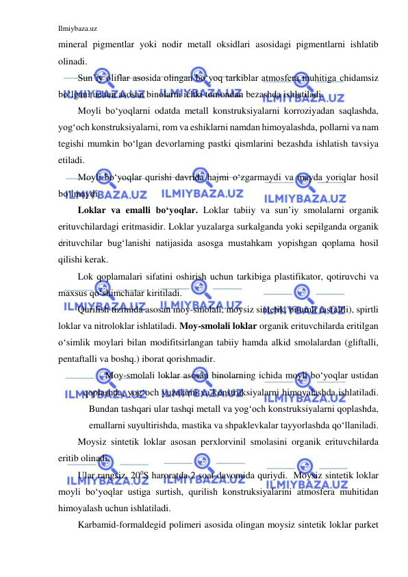 Ilmiybaza.uz 
 
mineral pigmentlar yoki nodir metall oksidlari asosidagi pigmentlarni ishlatib 
olinadi. 
Sun’iy oliflar asosida olingan bo‘yoq tarkiblar atmosfera muhitiga chidamsiz 
bo‘lgani uchun asosan binolarni ichki tomondan bezashda ishlatiladi. 
Moyli bo‘yoqlarni odatda metall konstruksiyalarni korroziyadan saqlashda, 
yog‘och konstruksiyalarni, rom va eshiklarni namdan himoyalashda, pollarni va nam 
tegishi mumkin bo‘lgan devorlarning pastki qismlarini bezashda ishlatish tavsiya 
etiladi. 
Moyli bo‘yoqlar qurishi davrida hajmi o‘zgarmaydi va mayda yoriqlar hosil 
bo‘lmaydi. 
Loklar va emalli bo‘yoqlar. Loklar tabiiy va sun’iy smolalarni organik 
erituvchilardagi eritmasidir. Loklar yuzalarga surkalganda yoki sepilganda organik 
erituvchilar bug‘lanishi natijasida asosga mustahkam yopishgan qoplama hosil 
qilishi kerak. 
Lok qoplamalari sifatini oshirish uchun tarkibiga plastifikator, qotiruvchi va 
maxsus qo‘shimchalar kiritiladi. 
Qurilish tizimida asosan moy-smolali, moysiz sintetik, bitumli (asfaltli), spirtli 
loklar va nitroloklar ishlatiladi. Moy-smolali loklar organik erituvchilarda eritilgan 
o‘simlik moylari bilan modifitsirlangan tabiiy hamda alkid smolalardan (gliftalli, 
pentaftalli va boshq.) iborat qorishmadir. 
Moy-smolali loklar asosan binolarning ichida moyli bo‘yoqlar ustidan 
qoplashda, yog‘och yuzalarni va konstruksiyalarni himoyalashda ishlatiladi. 
Bundan tashqari ular tashqi metall va yog‘och konstruksiyalarni qoplashda, 
emallarni suyultirishda, mastika va shpaklevkalar tayyorlashda qo‘llaniladi. 
Moysiz sintetik loklar asosan perxlorvinil smolasini organik erituvchilarda 
eritib olinadi. 
Ular rangsiz, 200S haroratda 2 soat davomida quriydi. Moysiz sintetik loklar 
moyli bo‘yoqlar ustiga surtish, qurilish konstruksiyalarini atmosfera muhitidan 
himoyalash uchun ishlatiladi. 
Karbamid-formaldegid polimeri asosida olingan moysiz sintetik loklar parket 
