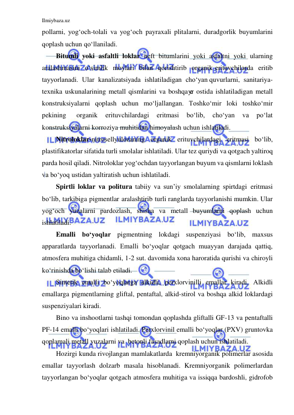 Ilmiybaza.uz 
 
pollarni, yog‘och-tolali va yog‘och payraxali plitalarni, duradgorlik buyumlarini 
qoplash uchun qo‘llaniladi. 
Bitumli yoki asfaltli loklar neft bitumlarini yoki asfaltni yoki ularning 
aralashmasini o‘simlik moylari bilan qorishtirib organik erituvchilarda eritib 
tayyorlanadi. Ular kanalizatsiyada ishlatiladigan cho‘yan quvurlarni, sanitariya-
texnika uskunalarining metall qismlarini va boshqa yer ostida ishlatiladigan metall 
konstruksiyalarni qoplash uchun mo‘ljallangan. Toshko‘mir loki toshko‘mir 
pekining 
organik 
erituvchilardagi 
eritmasi 
bo‘lib, 
cho‘yan 
va 
po‘lat 
konstruksiyalarni korroziya muhitidan himoyalash uchun ishlatiladi. 
Nitroloklar-nitrosellyulozaning organik erituvchilardagi eritmasi bo‘lib, 
plastifikatorlar sifatida turli smolalar ishlatiladi. Ular tez quriydi va qotgach yaltiroq 
parda hosil qiladi. Nitroloklar yog‘ochdan tayyorlangan buyum va qismlarni loklash 
va bo‘yoq ustidan yaltiratish uchun ishlatiladi. 
Spirtli loklar va politura tabiiy va sun’iy smolalarning spirtdagi eritmasi 
bo‘lib, tarkibiga pigmentlar aralashtirib turli ranglarda tayyorlanishi mumkin. Ular 
yog‘och yuzalarni pardozlash, shisha va metall buyumlarni qoplash uchun 
ishlatiladi. 
Emalli bo‘yoqlar pigmentning lokdagi suspenziyasi bo‘lib, maxsus 
apparatlarda tayyorlanadi. Emalli bo‘yoqlar qotgach muayyan darajada qattiq, 
atmosfera muhitiga chidamli, 1-2 sut. davomida xona haroratida qurishi va chiroyli 
ko‘rinishda bo‘lishi talab etiladi. 
Sintetik emalli bo‘yoqlarga alkidli, perxlorvinilli emallar kiradi. Alkidli 
emallarga pigmentlarning gliftal, pentaftal, alkid-stirol va boshqa alkid loklardagi 
suspenziyalari kiradi. 
Bino va inshootlarni tashqi tomondan qoplashda gliftalli GF-13 va pentaftalli 
PF-14 emalli bo‘yoqlari ishlatiladi. Perxlorvinil emalli bo‘yoqlar (PXV) gruntovka 
qoplamali metall yuzalarni va betonli fasadlarni qoplash uchun ishlatiladi. 
Hozirgi kunda rivojlangan mamlakatlarda kremniyorganik polimerlar asosida 
emallar tayyorlash dolzarb masala hisoblanadi. Kremniyorganik polimerlardan 
tayyorlangan bo‘yoqlar qotgach atmosfera muhitiga va issiqqa bardoshli, gidrofob 
