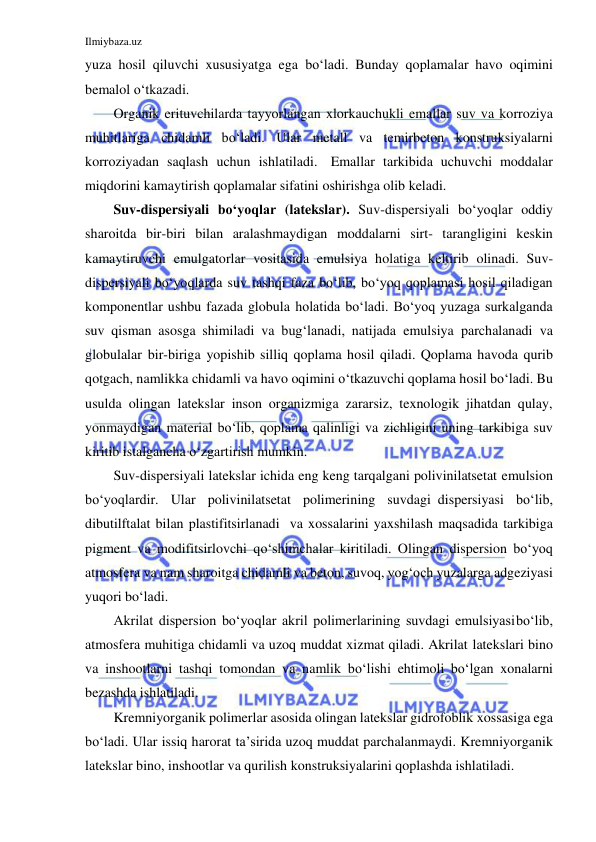 Ilmiybaza.uz 
 
yuza hosil qiluvchi xususiyatga ega bo‘ladi. Bunday qoplamalar havo oqimini 
bemalol o‘tkazadi. 
Organik erituvchilarda tayyorlangan xlorkauchukli emallar suv va korroziya 
muhitlariga chidamli bo‘ladi. Ular metall va temirbeton konstruksiyalarni 
korroziyadan saqlash uchun ishlatiladi. Emallar tarkibida uchuvchi moddalar 
miqdorini kamaytirish qoplamalar sifatini oshirishga olib keladi. 
Suv-dispersiyali bo‘yoqlar (latekslar). Suv-dispersiyali bo‘yoqlar oddiy 
sharoitda bir-biri bilan aralashmaydigan moddalarni sirt- tarangligini keskin 
kamaytiruvchi emulgatorlar vositasida emulsiya holatiga keltirib olinadi. Suv-
dispersiyali bo‘yoqlarda suv tashqi faza bo‘lib, bo‘yoq qoplamasi hosil qiladigan 
komponentlar ushbu fazada globula holatida bo‘ladi. Bo‘yoq yuzaga surkalganda 
suv qisman asosga shimiladi va bug‘lanadi, natijada emulsiya parchalanadi va 
globulalar bir-biriga yopishib silliq qoplama hosil qiladi. Qoplama havoda qurib 
qotgach, namlikka chidamli va havo oqimini o‘tkazuvchi qoplama hosil bo‘ladi. Bu 
usulda olingan latekslar inson organizmiga zararsiz, texnologik jihatdan qulay, 
yonmaydigan material bo‘lib, qoplama qalinligi va zichligini uning tarkibiga suv 
kiritib istalgancha o‘zgartirish mumkin. 
Suv-dispersiyali latekslar ichida eng keng tarqalgani polivinilatsetat emulsion 
bo‘yoqlardir. Ular polivinilatsetat polimerining suvdagi dispersiyasi bo‘lib, 
dibutilftalat bilan plastifitsirlanadi va xossalarini yaxshilash maqsadida tarkibiga 
pigment va modifitsirlovchi qo‘shimchalar kiritiladi. Olingan dispersion bo‘yoq 
atmosfera va nam sharoitga chidamli va beton, suvoq, yog‘och yuzalarga adgeziyasi 
yuqori bo‘ladi. 
Akrilat dispersion bo‘yoqlar akril polimerlarining suvdagi emulsiyasi bo‘lib, 
atmosfera muhitiga chidamli va uzoq muddat xizmat qiladi. Akrilat latekslari bino 
va inshootlarni tashqi tomondan va namlik bo‘lishi ehtimoli bo‘lgan xonalarni 
bezashda ishlatiladi. 
Kremniyorganik polimerlar asosida olingan latekslar gidrofoblik xossasiga ega 
bo‘ladi. Ular issiq harorat ta’sirida uzoq muddat parchalanmaydi. Kremniyorganik 
latekslar bino, inshootlar va qurilish konstruksiyalarini qoplashda ishlatiladi. 
