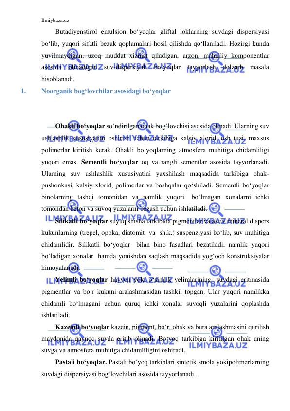 Ilmiybaza.uz 
 
Butadiyenstirol emulsion bo‘yoqlar gliftal loklarning suvdagi dispersiyasi 
bo‘lib, yuqori sifatli bezak qoplamalari hosil qilishda qo‘llaniladi. Hozirgi kunda 
yuvilmaydigan, uzoq muddat xizmat qiladigan, arzon, mahalliy komponentlar 
asosida olinadigan suv-dispersiyali bo‘yoqlar tayyorlash dolzarb masala 
hisoblanadi. 
1. 
Noorganik bog‘lovchilar asosidagi bo‘yoqlar 
 
 
Ohakli bo‘yoqlar so‘ndirilgan ohak bog‘lovchisi asosida olinadi. Ularning suv 
ushlashlik xususiyatini oshirish uchun tarkibiga kalsiy xlorid, osh tuzi, maxsus 
polimerlar kiritish kerak. Ohakli bo‘yoqlarning atmosfera muhitiga chidamliligi 
yuqori emas. Sementli bo‘yoqlar oq va rangli sementlar asosida tayyorlanadi. 
Ularning suv ushlashlik xususiyatini yaxshilash maqsadida tarkibiga ohak- 
pushonkasi, kalsiy xlorid, polimerlar va boshqalar qo‘shiladi. Sementli bo‘yoqlar 
binolarning tashqi tomonidan va namlik yuqori bo‘lmagan xonalarni ichki 
tomondan beton va suvoq yuzalarni bezash uchun ishlatiladi. 
Silikatli bo‘yoqlar suyuq shisha tarkibida pigmentlar va aktiv mineral dispers 
kukunlarning (trepel, opoka, diatomit va sh.k.) suspenziyasi bo‘lib, suv muhitiga 
chidamlidir. Silikatli bo‘yoqlar bilan bino fasadlari bezatiladi, namlik yuqori 
bo‘ladigan xonalar hamda yonishdan saqlash maqsadida yog‘och konstruksiyalar 
himoyalanadi. 
Yelimli bo‘yoqlar hayvon yoki o‘simlik yelimlarining suvdagi eritmasida 
pigmentlar va bo‘r kukuni aralashmasidan tashkil topgan. Ular yuqori namlikka 
chidamli bo‘lmagani uchun quruq ichki xonalar suvoqli yuzalarini qoplashda 
ishlatiladi. 
Kazeinli bo‘yoqlar kazein, pigment, bo‘r, ohak va bura aralashmasini qurilish 
maydonida qaynoq suvda eritib olinadi. Bo‘yoq tarkibiga kiritilgan ohak uning 
suvga va atmosfera muhitiga chidamliligini oshiradi. 
Pastali bo‘yoqlar. Pastali bo‘yoq tarkiblari sintetik smola yoki polimerlarning 
suvdagi dispersiyasi bog‘lovchilari asosida tayyorlanadi. 
