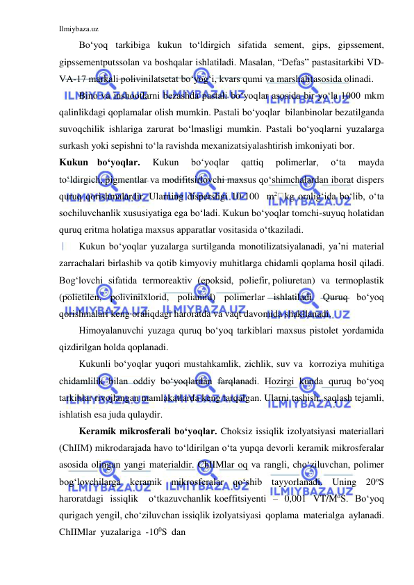 Ilmiybaza.uz 
 
Bo‘yoq tarkibiga kukun to‘ldirgich sifatida sement, gips, gipssement, 
gipssementputssolan va boshqalar ishlatiladi. Masalan, “Defas” pastasi tarkibi VD-
VA-17 markali polivinilatsetat bo‘yog‘i, kvars qumi va marshalit asosida olinadi. 
Bino va inshootlarni bezashda pastali bo‘yoqlar asosida bir yo‘la 1000 mkm 
qalinlikdagi qoplamalar olish mumkin. Pastali bo‘yoqlar bilan binolar bezatilganda 
suvoqchilik ishlariga zarurat bo‘lmasligi mumkin. Pastali bo‘yoqlarni yuzalarga 
surkash yoki sepishni to‘la ravishda mexanizatsiyalashtirish imkoniyati bor. 
Kukun bo‘yoqlar.   Kukun   bo‘yoqlar   qattiq   polimerlar,   o‘ta   mayda 
to‘ldirgich, pigmentlar va modifitsirlovchi maxsus qo‘shimchalardan iborat dispers 
quruq qorishmalardir. Ularning dispersligi 10-100 m2 kg oralig‘ida bo‘lib, o‘ta 
sochiluvchanlik xususiyatiga ega bo‘ladi. Kukun bo‘yoqlar tomchi-suyuq holatidan 
quruq eritma holatiga maxsus apparatlar vositasida o‘tkaziladi. 
Kukun bo‘yoqlar yuzalarga surtilganda monotilizatsiyalanadi, ya’ni material 
zarrachalari birlashib va qotib kimyoviy muhitlarga chidamli qoplama hosil qiladi. 
Bog‘lovchi sifatida termoreaktiv (epoksid, poliefir, poliuretan) va termoplastik 
(polietilen, polivinilxlorid, poliamid) polimerlar ishlatiladi. Quruq bo‘yoq 
qorishmalari keng oraliqdagi haroratda va vaqt davomida shakllanadi. 
Himoyalanuvchi yuzaga quruq bo‘yoq tarkiblari maxsus pistolet yordamida 
qizdirilgan holda qoplanadi. 
Kukunli bo‘yoqlar yuqori mustahkamlik, zichlik, suv va korroziya muhitiga 
chidamlilik bilan oddiy bo‘yoqlardan farqlanadi. Hozirgi kunda quruq bo‘yoq 
tarkiblar rivojlangan mamlakatlarda keng tarqalgan. Ularni tashish, saqlash tejamli, 
ishlatish esa juda qulaydir. 
Keramik mikrosferali bo‘yoqlar. Choksiz issiqlik izolyatsiyasi materiallari 
(ChIIM) mikrodarajada havo to‘ldirilgan o‘ta yupqa devorli keramik mikrosferalar 
asosida olingan yangi materialdir. ChIIMlar oq va rangli, cho‘ziluvchan, polimer 
bog‘lovchilarga keramik mikrosferalar qo‘shib tayyorlanadi. Uning 20oS 
haroratdagi issiqlik 
o‘tkazuvchanlik koeffitsiyenti – 0,001 VT/MoS. Bo‘yoq 
qurigach yengil, cho‘ziluvchan issiqlik izolyatsiyasi qoplama materialga aylanadi. 
ChIIMlar yuzalariga -100S dan 
