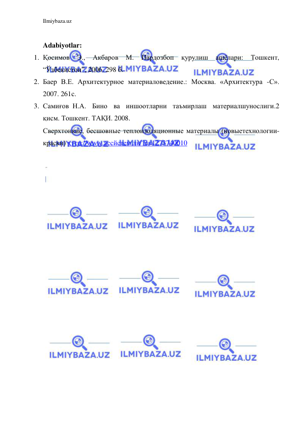 Ilmiybaza.uz 
 
 
Adabiyotlar: 
1. Қосимов 
Э., 
Акбаров 
М. 
Пардозбоп қурулиш 
ашёлари: 
Тошкент, 
“Ўзбекистон”, 2006. 298 б. 
2. Баер В.Е. Архитектурное материаловедение.: Москва. «Архитектура  - С». 
2007. 261с. 
3. Самиғов Н.А. Бино ва иншоотларни таъмирлаш материалшунослиги. 2 
қисм. Тошкент. ТАҚИ. 2008. 
Сверхтонкие, бесшовные теплоизоляционные материалы (новые технологии-
краски) ҳттп://www.ассйстем.лв/?с=1273740010 
