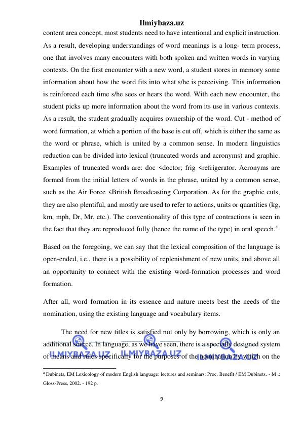 Ilmiybaza.uz 
9 
 
content area concept, most students need to have intentional and explicit instruction. 
As a result, developing understandings of word meanings is a long- term process, 
one that involves many encounters with both spoken and written words in varying 
contexts. On the first encounter with a new word, a student stores in memory some 
information about how the word fits into what s/he is perceiving. This information 
is reinforced each time s/he sees or hears the word. With each new encounter, the 
student picks up more information about the word from its use in various contexts. 
As a result, the student gradually acquires ownership of the word. Cut - method of 
word formation, at which a portion of the base is cut off, which is either the same as 
the word or phrase, which is united by a common sense. In modern linguistics 
reduction can be divided into lexical (truncated words and acronyms) and graphic. 
Examples of truncated words are: doc <doctor; frig <refrigerator. Acronyms are 
formed from the initial letters of words in the phrase, united by a common sense, 
such as the Air Force <British Broadcasting Corporation. As for the graphic cuts, 
they are also plentiful, and mostly are used to refer to actions, units or quantities (kg, 
km, mph, Dr, Mr, etc.). The conventionality of this type of contractions is seen in 
the fact that they are reproduced fully (hence the name of the type) in oral speech.4 
Based on the foregoing, we can say that the lexical composition of the language is 
open-ended, i.e., there is a possibility of replenishment of new units, and above all 
an opportunity to connect with the existing word-formation processes and word 
formation.   
After all, word formation in its essence and nature meets best the needs of the 
nomination, using the existing language and vocabulary items. 
The need for new titles is satisfied not only by borrowing, which is only an 
additional source. In language, as we have seen, there is a specially designed system 
of means and rules specifically for the purposes of the nomination by which on the 
                                                           
4 Dubinets, EM Lexicology of modern English language: lectures and seminars: Proc. Benefit / EM Dubinets. - M .: 
Gloss-Press, 2002. - 192 p. 
 
