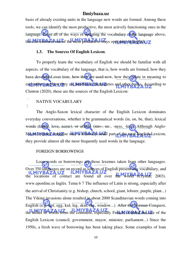 Ilmiybaza.uz 
10 
 
basis of already existing units in the language new words are formed. Among these 
tools, we can identify the most productive, the most actively functioning ones in the 
language. From all of the ways of updating the vocabulary of the language above, 
the conversion is one of the most productive ways operating in English. 
1.3. The Sources Of English Lexicon.  
To properly learn the vocabulary of English we should be familiar with all 
aspects. of the vocabulary of the language, that is, how words are formed, how they 
have developed over time, how they are used now, how they relate in meaning to 
each other, and how they are handled in dictionaries and other books. According to 
Clenton (2020), these are the sources of the English Lexicon:  
NATIVE VOCABULARY  
The Anglo-Saxon lexical character of the English Lexicon dominates 
everyday conversations, whether it be grammatical words (in, on, be, that), lexical 
words (father, love, name), or affixes (mis-, un-, -ness, -less). Although Anglo-
Saxon lexemes comprise only a relatively small part of the total English Lexicon, 
they provide almost all the most frequently used words in the language.  
FOREIGN BORROWINGS  
Loan words or borrowings are those lexemes taken from other languages. 
Over 350 languages are on record as sources of English present-day vocabulary, and 
the locations of contact are found all over the world (Crystal, 2003). 
www.eponline.es Inglés. Tema 6 7 The influence of Latin is strong, especially after 
the arrival of Christianity (e.g. bishop, church, school, giant, lobster, purple, plant...) 
The Viking invasions alone resulted in about 2000 Scandinavian words coming into 
English (e.g. dirt, egg, kid, leg, skin, sky, window...). After the Norman Conquest, 
the influx of words from the continent, especially French, doubled the size of the 
English Lexicon (council, government, mayor, minister, parliament...) Since the 
1950s, a fresh wave of borrowing has been taking place. Some examples of loan 
