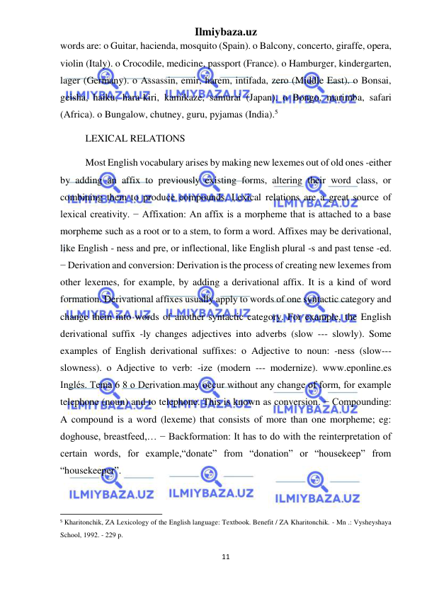 Ilmiybaza.uz 
11 
 
words are: o Guitar, hacienda, mosquito (Spain). o Balcony, concerto, giraffe, opera, 
violin (Italy). o Crocodile, medicine, passport (France). o Hamburger, kindergarten, 
lager (Germany). o Assassin, emir, harem, intifada, zero (Middle East). o Bonsai, 
geisha, haiku, hara-kiri, kamikaze, samurai (Japan). o Bongo, marimba, safari 
(Africa). o Bungalow, chutney, guru, pyjamas (India).5 
LEXICAL RELATIONS  
Most English vocabulary arises by making new lexemes out of old ones -either 
by adding an affix to previously existing forms, altering their word class, or 
combining them to produce compounds. Lexical relations are a great source of 
lexical creativity. − Affixation: An affix is a morpheme that is attached to a base 
morpheme such as a root or to a stem, to form a word. Affixes may be derivational, 
like English - ness and pre, or inflectional, like English plural -s and past tense -ed. 
− Derivation and conversion: Derivation is the process of creating new lexemes from 
other lexemes, for example, by adding a derivational affix. It is a kind of word 
formation. Derivational affixes usually apply to words of one syntactic category and 
change them into words of another syntactic category. For example, the English 
derivational suffix -ly changes adjectives into adverbs (slow --- slowly). Some 
examples of English derivational suffixes: o Adjective to noun: -ness (slow--- 
slowness). o Adjective to verb: -ize (modern --- modernize). www.eponline.es 
Inglés. Tema 6 8 o Derivation may occur without any change of form, for example 
telephone (noun) and to telephone. This is known as conversion. − Compounding: 
A compound is a word (lexeme) that consists of more than one morpheme; eg: 
doghouse, breastfeed,… − Backformation: It has to do with the reinterpretation of 
certain words, for example,“donate” from “donation” or “housekeep” from 
“housekeeper”. 
                                                           
5 Kharitonchik, ZA Lexicology of the English language: Textbook. Benefit / ZA Kharitonchik. - Mn .: Vysheyshaya 
School, 1992. - 229 p. 
 
