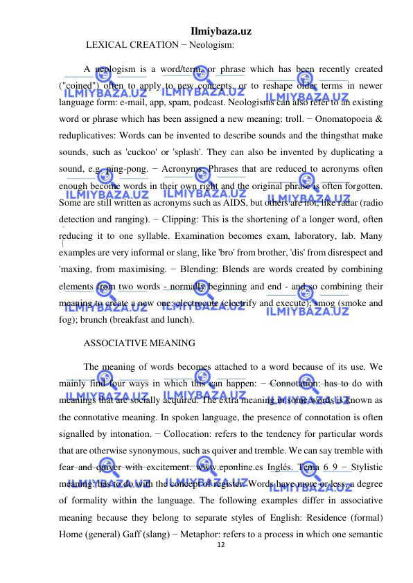 Ilmiybaza.uz 
12 
 
 LEXICAL CREATION − Neologism:  
A neologism is a word/term, or phrase which has been recently created 
("coined") often to apply to new concepts, or to reshape older terms in newer 
language form: e-mail, app, spam, podcast. Neologisms can also refer to an existing 
word or phrase which has been assigned a new meaning: troll. − Onomatopoeia & 
reduplicatives: Words can be invented to describe sounds and the thingsthat make 
sounds, such as 'cuckoo' or 'splash'. They can also be invented by duplicating a 
sound, e.g. ping-pong. − Acronyms: Phrases that are reduced to acronyms often 
enough become words in their own right and the original phrase is often forgotten. 
Some are still written as acronyms such as AIDS, but others are not, like radar (radio 
detection and ranging). − Clipping: This is the shortening of a longer word, often 
reducing it to one syllable. Examination becomes exam, laboratory, lab. Many 
examples are very informal or slang, like 'bro' from brother, 'dis' from disrespect and 
'maxing, from maximising. − Blending: Blends are words created by combining 
elements from two words - normally beginning and end - and so combining their 
meaning to create a new one: electrocute (electrify and execute); smog (smoke and 
fog); brunch (breakfast and lunch).  
ASSOCIATIVE MEANING  
The meaning of words becomes attached to a word because of its use. We 
mainly find four ways in which this can happen: − Connotation: has to do with 
meanings that are socially acquired. The extra meaning in some words is known as 
the connotative meaning. In spoken language, the presence of connotation is often 
signalled by intonation. − Collocation: refers to the tendency for particular words 
that are otherwise synonymous, such as quiver and tremble. We can say tremble with 
fear and quiver with excitement. www.eponline.es Inglés. Tema 6 9 − Stylistic 
meaning: has to do with the concept of register. Words have more or less, a degree 
of formality within the language. The following examples differ in associative 
meaning because they belong to separate styles of English: Residence (formal) 
Home (general) Gaff (slang) − Metaphor: refers to a process in which one semantic 
