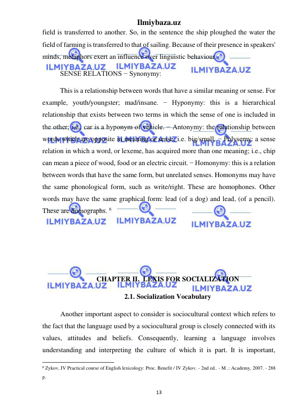 Ilmiybaza.uz 
13 
 
field is transferred to another. So, in the sentence the ship ploughed the water the 
field of farming is transferred to that of sailing. Because of their presence in speakers' 
minds, metaphors exert an influence over linguistic behaviour.  
SENSE RELATIONS − Synonymy:  
This is a relationship between words that have a similar meaning or sense. For 
example, youth/youngster; mad/insane. − Hyponymy: this is a hierarchical 
relationship that exists between two terms in which the sense of one is included in 
the other; i.e., car is a hyponym of vehicle. − Antonymy: the relationship between 
words which are opposite in meaning or sense; i.e. big/small. − Polysemy: a sense 
relation in which a word, or lexeme, has acquired more than one meaning; i.e., chip 
can mean a piece of wood, food or an electric circuit. − Homonymy: this is a relation 
between words that have the same form, but unrelated senses. Homonyms may have 
the same phonological form, such as write/right. These are homophones. Other 
words may have the same graphical form: lead (of a dog) and lead, (of a pencil). 
These are homographs. 6 
 
 
 
CHAPTER II.  LEXIS FOR SOCIALIZATION 
2.1. Socialization Vocabulary 
Another important aspect to consider is sociocultural context which refers to 
the fact that the language used by a sociocultural group is closely connected with its 
values, attitudes and beliefs. Consequently, learning a language involves 
understanding and interpreting the culture of which it is part. It is important, 
                                                           
6 Zykov, IV Practical course of English lexicology: Proc. Benefit / IV Zykov. - 2nd ed.. - M .: Academy, 2007. - 288 
p. 
 
