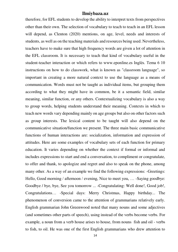 Ilmiybaza.uz 
14 
 
therefore, for EFL students to develop the ability to interpret texts from perspectives 
other than their own. The selection of vocabulary to teach to teach in an EFL lesson 
will depend, as Clenton (2020) mentions, on age, level, needs and interests of 
students, as well as on the teaching materials and resources being used. Nevertheless, 
teachers have to make sure that high frequency words are given a lot of attention in 
the EFL classroom. It is necessary to teach that kind of vocabulary useful in the 
student-teacher interaction or which refers to www.eponline.es Inglés. Tema 6 10 
instructions on how to do classwork, what is known as "classroom language", so 
important in creating a more natural context to use the language as a means of 
communication. Words must not be taught as individual items, but grouping them 
according to what they might have in common, be it a semantic field, similar 
meaning, similar function, or any others. Contextualizing vocabulary is also a way 
to group words, helping students understand their meaning. Contexts in which to 
teach new words vary depending mainly on age groups but also on other factors such 
as group interests. The lexical content to be taught will also depend on the 
communicative situation/function we present. The three main basic communicative 
functions of human interactions are: socialization, information and expression of 
attitudes. Here are some examples of vocabulary sets of each function for primary 
education. It varies depending on whether the context if formal or informal and 
includes expressions to start and end a conversation, to compliment or congratulate, 
to offer and thank, to apologize and regret and also to speak on the phone, among 
many other. As a way of an example we find the following expressions: -Greetings: 
Hello, Good morning / afternoon / evening, Nice to meet you, … -Saying goodbye: 
Goodbye / bye, bye, See you tomorrow ... -Congratulating: Well done!, Good job!, 
Congratulations… -Special days: Merry Christmas, Happy birthday... The 
phenomenon of conversion came to the attention of grammarians relatively early. 
English grammarian John Greenwood noted that many nouns and some adjectives 
(and sometimes other parts of speech), using instead of the verbs become verbs. For 
example, a noun from a verb house arises to house, from nouns  fish and oil - verbs 
to fish, to oil. He was one of the first English grammarians who drew attention to 
