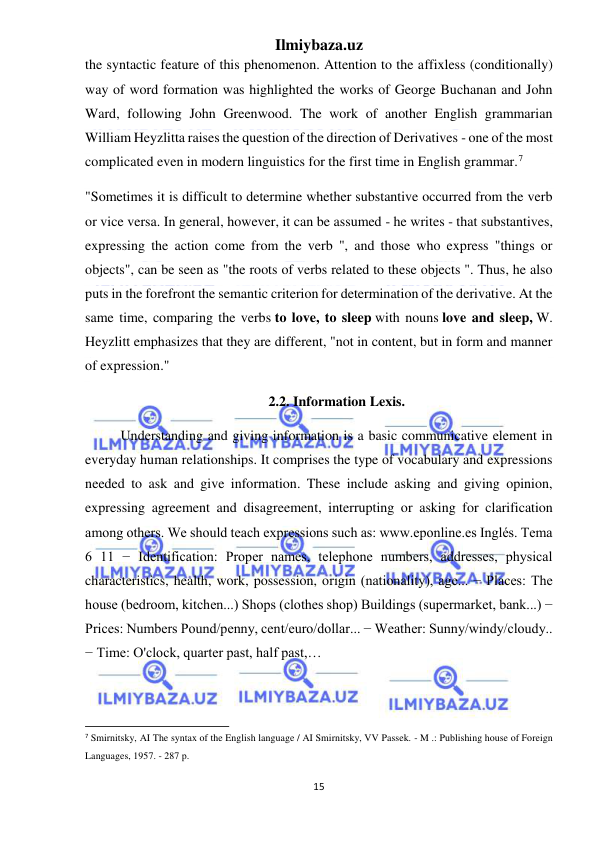 Ilmiybaza.uz 
15 
 
the syntactic feature of this phenomenon. Attention to the affixless (conditionally) 
way of word formation was highlighted the works of George Buchanan and John 
Ward, following John Greenwood. The work of another English grammarian 
William Heyzlitta raises the question of the direction of Derivatives - one of the most 
complicated even in modern linguistics for the first time in English grammar.7 
"Sometimes it is difficult to determine whether substantive occurred from the verb 
or vice versa. In general, however, it can be assumed - he writes - that substantives, 
expressing the action come from the verb ", and those who express "things or 
objects", can be seen as "the roots of verbs related to these objects ". Thus, he also 
puts in the forefront the semantic criterion for determination of the derivative. At the 
same time, comparing the verbs to love, to sleep with nouns love and sleep, W. 
Heyzlitt emphasizes that they are different, "not in content, but in form and manner 
of expression." 
2.2. Information Lexis. 
Understanding and giving information is a basic communicative element in 
everyday human relationships. It comprises the type of vocabulary and expressions 
needed to ask and give information. These include asking and giving opinion, 
expressing agreement and disagreement, interrupting or asking for clarification 
among others. We should teach expressions such as: www.eponline.es Inglés. Tema 
6 11 − Identification: Proper names, telephone numbers, addresses, physical 
characteristics, health, work, possession, origin (nationality), age... − Places: The 
house (bedroom, kitchen...) Shops (clothes shop) Buildings (supermarket, bank...) − 
Prices: Numbers Pound/penny, cent/euro/dollar... − Weather: Sunny/windy/cloudy.. 
− Time: O'clock, quarter past, half past,…  
                                                           
7 Smirnitsky, AI The syntax of the English language / AI Smirnitsky, VV Passek. - M .: Publishing house of Foreign 
Languages, 1957. - 287 p. 
 
