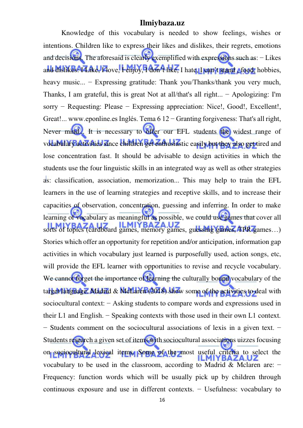 Ilmiybaza.uz 
16 
 
Knowledge of this vocabulary is needed to show feelings, wishes or 
intentions. Children like to express their likes and dislikes, their regrets, emotions 
and decisions. The aforesaid is clearly exemplified with expressions such as: − Likes 
and dislikes: I Like, I love, I enjoy, I don’t like, I hate, I can’t stand , food, hobbies, 
heavy music... − Expressing gratitude: Thank you/Thanks/thank you very much, 
Thanks, I am grateful, this is great Not at all/that's all right... − Apologizing: I'm 
sorry − Requesting: Please − Expressing appreciation: Nice!, Good!, Excellent!, 
Great!... www.eponline.es Inglés. Tema 6 12 − Granting forgiveness: That's all right, 
Never mind... It is necessary to offer our EFL students the widest range of 
vocabulary activities since children get enthusiastic easily but they also get tired and 
lose concentration fast. It should be advisable to design activities in which the 
students use the four linguistic skills in an integrated way as well as other strategies 
as: classification, association, memorization... This may help to train the EFL 
learners in the use of learning strategies and receptive skills, and to increase their 
capacities of observation, concentration, guessing and inferring. In order to make 
learning of vocabulary as meaningful as possible, we could use games that cover all 
sorts of topics (cardboard games, memory games, guessing games, TPR games…) 
Stories which offer an opportunity for repetition and/or anticipation, information gap 
activities in which vocabulary just learned is purposefully used, action songs, etc, 
will provide the EFL learner with opportunities to revise and recycle vocabulary. 
We cannot forget the importance of learning the culturally bound vocabulary of the 
target language. Madrid & McLaren (2018) show some of the activities to deal with 
sociocultural context: − Asking students to compare words and expressions used in 
their L1 and English. − Speaking contexts with those used in their own L1 context. 
− Students comment on the sociocultural associations of lexis in a given text. − 
Students research a given set of items with sociocultural associations uizzes focusing 
on sociocultural lexical items. Some of the most useful criteria to select the 
vocabulary to be used in the classroom, according to Madrid & Mclaren are: − 
Frequency: function words which will be usually pick up by children through 
continuous exposure and use in different contexts. − Usefulness: vocabulary to 
