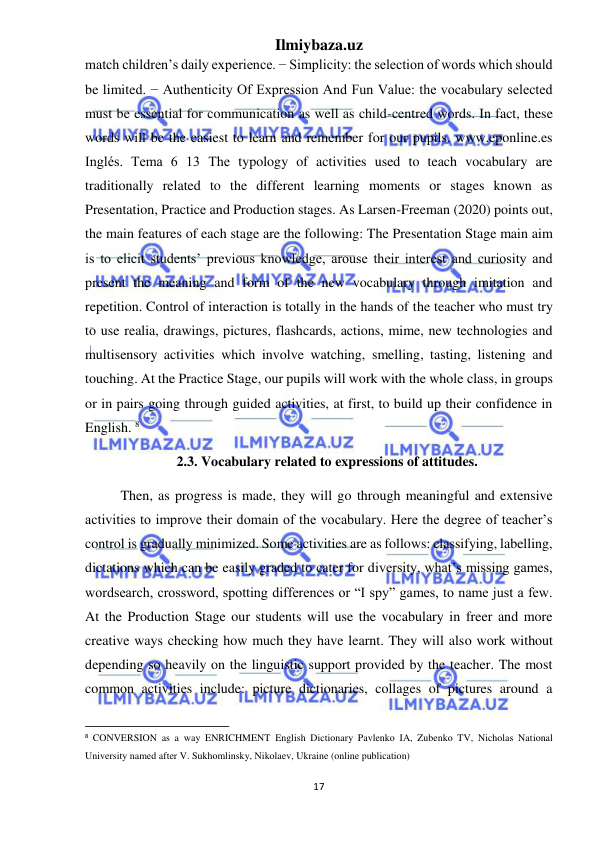 Ilmiybaza.uz 
17 
 
match children’s daily experience. − Simplicity: the selection of words which should 
be limited. − Authenticity Of Expression And Fun Value: the vocabulary selected 
must be essential for communication as well as child-centred words. In fact, these 
words will be the easiest to learn and remember for our pupils. www.eponline.es 
Inglés. Tema 6 13 The typology of activities used to teach vocabulary are 
traditionally related to the different learning moments or stages known as 
Presentation, Practice and Production stages. As Larsen-Freeman (2020) points out, 
the main features of each stage are the following: The Presentation Stage main aim 
is to elicit students’ previous knowledge, arouse their interest and curiosity and 
present the meaning and form of the new vocabulary through imitation and 
repetition. Control of interaction is totally in the hands of the teacher who must try 
to use realia, drawings, pictures, flashcards, actions, mime, new technologies and 
multisensory activities which involve watching, smelling, tasting, listening and 
touching. At the Practice Stage, our pupils will work with the whole class, in groups 
or in pairs going through guided activities, at first, to build up their confidence in 
English. 8                                
                2.3. Vocabulary related to expressions of attitudes. 
Then, as progress is made, they will go through meaningful and extensive 
activities to improve their domain of the vocabulary. Here the degree of teacher’s 
control is gradually minimized. Some activities are as follows: classifying, labelling, 
dictations which can be easily graded to cater for diversity, what’s missing games, 
wordsearch, crossword, spotting differences or “I spy” games, to name just a few. 
At the Production Stage our students will use the vocabulary in freer and more 
creative ways checking how much they have learnt. They will also work without 
depending so heavily on the linguistic support provided by the teacher. The most 
common activities include: picture dictionaries, collages of pictures around a 
                                                           
8 CONVERSION as a way ENRICHMENT English Dictionary Pavlenko IA, Zubenko TV, Nicholas National 
University named after V. Sukhomlinsky, Nikolaev, Ukraine (online publication) 
 

