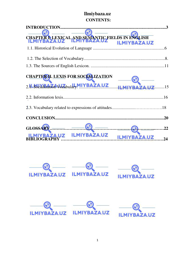 Ilmiybaza.uz 
1 
 
                                                        CONTENTS: 
INTRODUCTION...................................................................................................3 
CHAPTER I. LEXICAL AND SEMANTIC FIELDS IN ENGLISH  
 1.1. Historical Evolution of Language ...................................................................6  
 1.2. The Selection of Vocabulary............................................................................8.       
1.3. The Sources of English Lexicon. .....................................................................11 
CHAPTER II. LEXIS FOR SOCIALIZATION 
2.1. Socialization Vocabulary. ................................................................................15  
2.2. Information lexis..............................................................................................16 
2.3. Vocabulary related to expressions of attitudes......................……………….18 
CONCLUSION......................................................................................................20 
GLOSSARY………………………………………………………………...……22 
BIBLIOGRAPHY ………………………………………………………………24 
 
 
 
 
 
 
 
 
 
