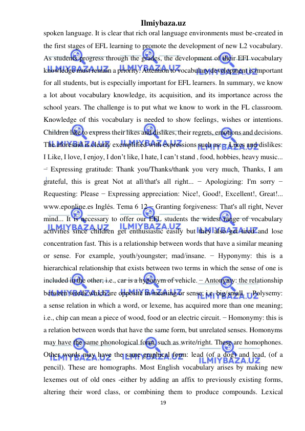 Ilmiybaza.uz 
19 
 
spoken language. It is clear that rich oral language environments must be-created in 
the first stages of EFL learning to promote the development of new L2 vocabulary. 
As students progress through the grades, the development of their EFI vocabulary 
knowledge must remain a priority. Attention to vocabulary development is important 
for all students, but is especially important for EFL learners. In summary, we know 
a lot about vocabulary knowledge, its acquisition, and its importance across the 
school years. The challenge is to put what we know to work in the FL classroom. 
Knowledge of this vocabulary is needed to show feelings, wishes or intentions. 
Children like to express their likes and dislikes, their regrets, emotions and decisions. 
The aforesaid is clearly exemplified with expressions such as: − Likes and dislikes: 
I Like, I love, I enjoy, I don’t like, I hate, I can’t stand , food, hobbies, heavy music... 
− Expressing gratitude: Thank you/Thanks/thank you very much, Thanks, I am 
grateful, this is great Not at all/that's all right... − Apologizing: I'm sorry − 
Requesting: Please − Expressing appreciation: Nice!, Good!, Excellent!, Great!... 
www.eponline.es Inglés. Tema 6 12 − Granting forgiveness: That's all right, Never 
mind... It is necessary to offer our EFL students the widest range of vocabulary 
activities since children get enthusiastic easily but they also get tired and lose 
concentration fast. This is a relationship between words that have a similar meaning 
or sense. For example, youth/youngster; mad/insane. − Hyponymy: this is a 
hierarchical relationship that exists between two terms in which the sense of one is 
included in the other; i.e., car is a hyponym of vehicle. − Antonymy: the relationship 
between words which are opposite in meaning or sense; i.e. big/small. − Polysemy: 
a sense relation in which a word, or lexeme, has acquired more than one meaning; 
i.e., chip can mean a piece of wood, food or an electric circuit. − Homonymy: this is 
a relation between words that have the same form, but unrelated senses. Homonyms 
may have the same phonological form, such as write/right. These are homophones. 
Other words may have the same graphical form: lead (of a dog) and lead, (of a 
pencil). These are homographs. Most English vocabulary arises by making new 
lexemes out of old ones -either by adding an affix to previously existing forms, 
altering their word class, or combining them to produce compounds. Lexical 
