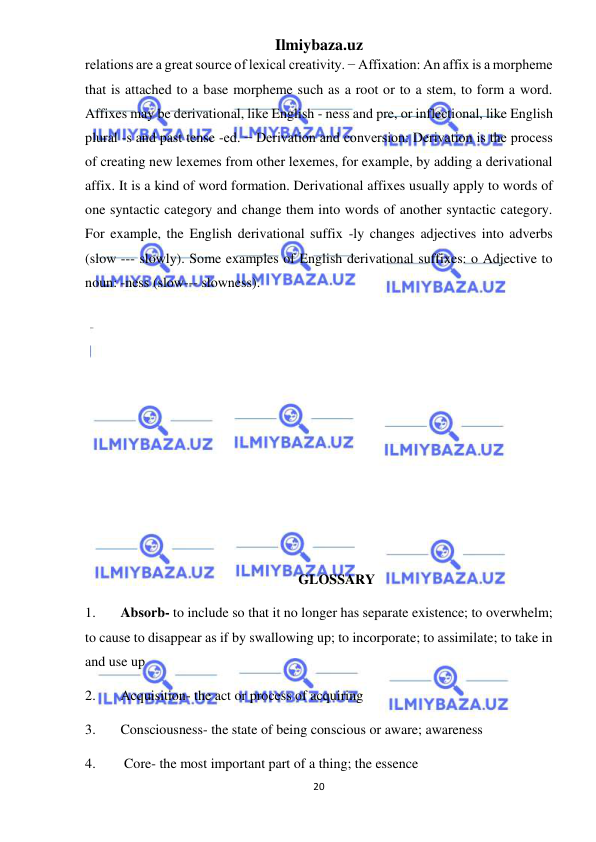 Ilmiybaza.uz 
20 
 
relations are a great source of lexical creativity. − Affixation: An affix is a morpheme 
that is attached to a base morpheme such as a root or to a stem, to form a word. 
Affixes may be derivational, like English - ness and pre, or inflectional, like English 
plural -s and past tense -ed. − Derivation and conversion: Derivation is the process 
of creating new lexemes from other lexemes, for example, by adding a derivational 
affix. It is a kind of word formation. Derivational affixes usually apply to words of 
one syntactic category and change them into words of another syntactic category. 
For example, the English derivational suffix -ly changes adjectives into adverbs 
(slow --- slowly). Some examples of English derivational suffixes: o Adjective to 
noun: -ness (slow--- slowness). 
 
 
 
 
 
 
 
 
 
 
GLOSSARY 
1. 
Absorb- to include so that it no longer has separate existence; to overwhelm; 
to cause to disappear as if by swallowing up; to incorporate; to assimilate; to take in 
and use up 
2. 
Acquisition- the act or process of acquiring 
3. 
Consciousness- the state of being conscious or aware; awareness 
4. 
 Core- the most important part of a thing; the essence 
