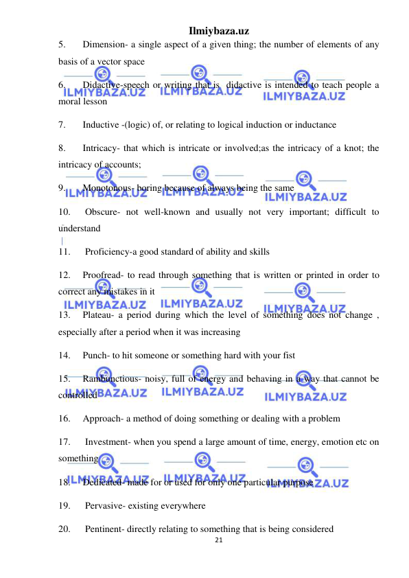 Ilmiybaza.uz 
21 
 
5. 
Dimension- a single aspect of a given thing; the number of elements of any 
basis of a vector space 
6. 
Didactive-speech or writing that is  didactive is intended to teach people a 
moral lesson 
7. 
Inductive -(logic) of, or relating to logical induction or inductance 
8. 
Intricacy- that which is intricate or involved;as the intricacy of a knot; the 
intricacy of accounts; 
9. 
Monotonous- boring because of always being the same 
10. 
 Obscure- not well-known and usually not very important; difficult to 
understand 
11. 
 Proficiency-a good standard of ability and skills 
12. 
Proofread- to read through something that is written or printed in order to 
correct any mistakes in it 
13. 
Plateau- a period during which the level of something does not change , 
especially after a period when it was increasing 
14. 
Punch- to hit someone or something hard with your fist 
15. 
Rambunctious- noisy, full of energy and behaving in a way that cannot be 
controlled 
16. 
Approach- a method of doing something or dealing with a problem 
17. 
 Investment- when you spend a large amount of time, energy, emotion etc on 
something 
18. 
Dedicated- made for or used for only one particular purpose 
19. 
 Pervasive- existing everywhere 
20. 
 Pentinent- directly relating to something that is being considered 
