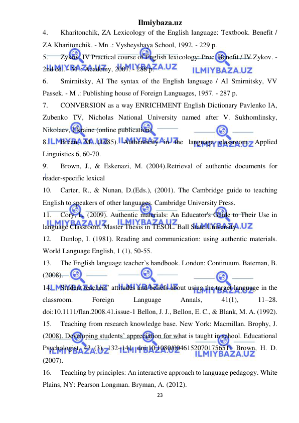 Ilmiybaza.uz 
23 
 
4. 
Kharitonchik, ZA Lexicology of the English language: Textbook. Benefit / 
ZA Kharitonchik. - Mn .: Vysheyshaya School, 1992. - 229 p. 
5. 
Zykov, IV Practical course of English lexicology: Proc. Benefit / IV Zykov. - 
2nd ed.. - M .: Academy, 2007. - 288 p. 
6. 
Smirnitsky, AI The syntax of the English language / AI Smirnitsky, VV 
Passek. - M .: Publishing house of Foreign Languages, 1957. - 287 p. 
7. 
CONVERSION as a way ENRICHMENT English Dictionary Pavlenko IA, 
Zubenko TV, Nicholas National University named after V. Sukhomlinsky, 
Nikolaev, Ukraine (online publication) 
8. 
Breen, M. (1985). Authenticity in the language classroom. Applied 
Linguistics 6, 60-70. 
9. 
Brown, J., & Eskenazi, M. (2004).Retrieval of authentic documents for 
reader-specific lexical 
10. 
Carter, R., & Nunan, D.(Eds.), (2001). The Cambridge guide to teaching 
English to speakers of other languages. Cambridge University Press. 
11. 
Cory, L. (2009). Authentic materials: An Educator's Guide to Their Use in 
language Classroom. Master Thesis in TESOL. Ball State University. 
12. 
Dunlop, I. (1981). Reading and communication: using authentic materials. 
World Language English, 1 (1), 50-55. 
13. 
The English language teacher’s handbook. London: Continuum. Bateman, B. 
(2008).  
14. 
Student teachers’ attitudes and beliefs about using the target language in the 
classroom. 
Foreign 
Language 
Annals, 
41(1), 
11–28. 
doi:10.1111/flan.2008.41.issue-1 Bellon, J. J., Bellon, E. C., & Blank, M. A. (1992). 
15. 
Teaching from research knowledge base. New York: Macmillan. Brophy, J. 
(2008). Developing students’ appreciation for what is taught in school. Educational 
Psychologist, 43 (3), 132–141. doi:10.1080/00461520701756511 Brown, H. D. 
(2007).  
16. 
Teaching by principles: An interactive approach to language pedagogy. White 
Plains, NY: Pearson Longman. Bryman, A. (2012).  
