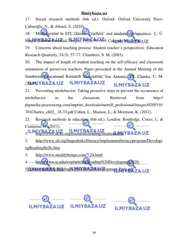 Ilmiybaza.uz 
24 
 
17. 
Social research methods (6th ed.). Oxford: Oxford University Press. 
Çabaroğlu, N., & Altınel, Z. (2010).  
18. 
Misbehaviour in EFL classes: Teachers’ and students’ perspectives. Ç. Ü. 
Sosyal Bilimler Enstitüsü Dergisi, 19(2), 99–119. Cakmak, M. (2008).  
19. 
Concerns about teaching process: Student teacher’s perspectives. Education 
Research Quarterly, 31(3), 57–77. Chambers, S. M. (2003).  
20. 
The impact of length of student teaching on the self-efficacy and classroom 
orientation of preservice teachers. Paper presented at the Annual Meeting of the 
Southwest Educational Research Association, San Antonio, TX. Charles, C. M. 
(2007).  
21. 
Preventing misbehavior: Taking proactive steps to prevent the occurrence of 
misbehavior 
in 
the 
classroom. 
Retrieved 
from 
http:// 
ptgmedia.pearsoncmg.com/imprint_dowloads/merrill_profesional/images/0205510
701Charles_ch02_ 18-33.pdf Cohen, L., Manion, L., & Morrison, K. (2011).  
22. 
Research methods in education (6th ed.). London: Routledge. Corzo, J., & 
Contreras, O. (2011).  
1. 
http://www.nclrc.org/essentials/reading/stratread.htm 
2. 
http://www.sil.org/lingualinks/literacy/implementaliteracyprogram/Developi
ngReadingSkills.htm 
3. 
http://www.meddybemps.com/7.24.html 
4. 
http://www.tc.edu/rwp/articles/Reading%20Development%20-
%20General/RRQ-Reading%20Skills%20Development-Paris.pdf 
 
