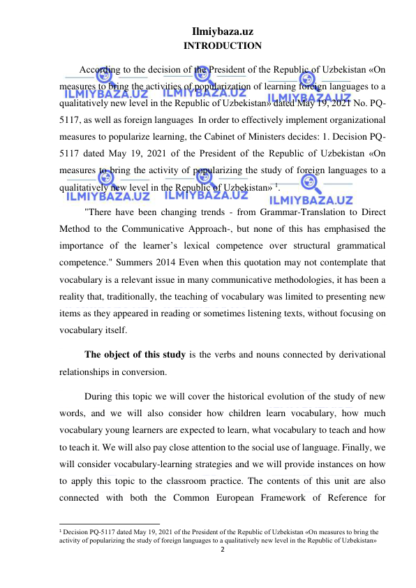 Ilmiybaza.uz 
2 
 
INTRODUCTION 
According to the decision of the President of the Republic of Uzbekistan «On 
measures to bring the activities of popularization of learning foreign languages to a 
qualitatively new level in the Republic of Uzbekistan» dated May 19, 2021 No. PQ-
5117, as well as foreign languages  In order to effectively implement organizational 
measures to popularize learning, the Cabinet of Ministers decides: 1. Decision PQ-
5117 dated May 19, 2021 of the President of the Republic of Uzbekistan «On 
measures to bring the activity of popularizing the study of foreign languages to a 
qualitatively new level in the Republic of Uzbekistan» 1.   
"There have been changing trends - from Grammar-Translation to Direct 
Method to the Communicative Approach-, but none of this has emphasised the 
importance of the learner’s lexical competence over structural grammatical 
competence." Summers 2014 Even when this quotation may not contemplate that 
vocabulary is a relevant issue in many communicative methodologies, it has been a 
reality that, traditionally, the teaching of vocabulary was limited to presenting new 
items as they appeared in reading or sometimes listening texts, without focusing on 
vocabulary itself.  
The object of this study is the verbs and nouns connected by derivational 
relationships in conversion. 
During this topic we will cover the historical evolution of the study of new 
words, and we will also consider how children learn vocabulary, how much 
vocabulary young learners are expected to learn, what vocabulary to teach and how 
to teach it. We will also pay close attention to the social use of language. Finally, we 
will consider vocabulary-learning strategies and we will provide instances on how 
to apply this topic to the classroom practice. The contents of this unit are also 
connected with both the Common European Framework of Reference for 
                                                           
1 Decision PQ-5117 dated May 19, 2021 of the President of the Republic of Uzbekistan «On measures to bring the 
activity of popularizing the study of foreign languages to a qualitatively new level in the Republic of Uzbekistan» 
