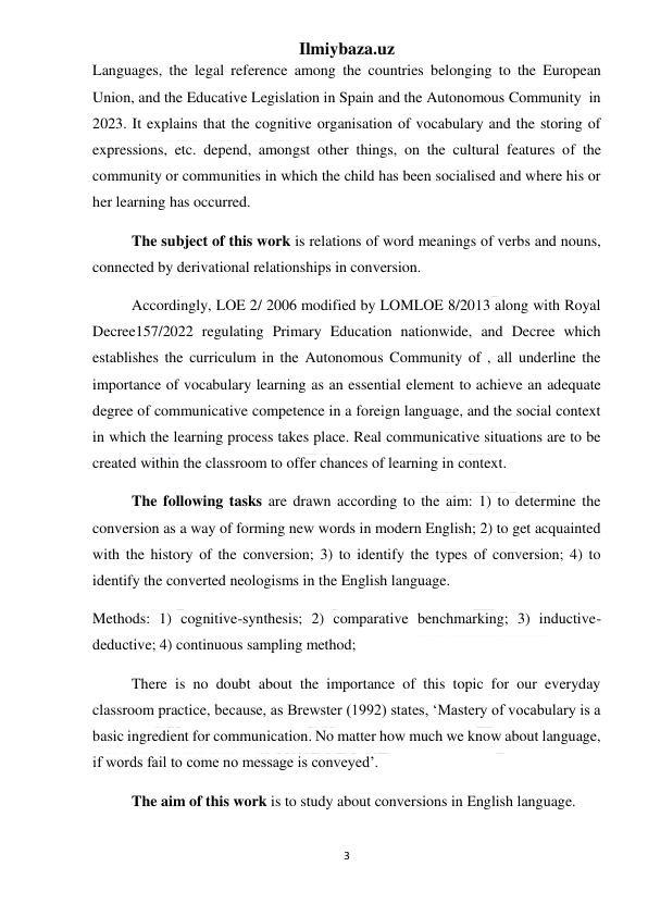 Ilmiybaza.uz 
3 
 
Languages, the legal reference among the countries belonging to the European 
Union, and the Educative Legislation in Spain and the Autonomous Community  in 
2023. It explains that the cognitive organisation of vocabulary and the storing of 
expressions, etc. depend, amongst other things, on the cultural features of the 
community or communities in which the child has been socialised and where his or 
her learning has occurred.  
The subject of this work is relations of word meanings of verbs and nouns, 
connected by derivational relationships in conversion. 
Accordingly, LOE 2/ 2006 modified by LOMLOE 8/2013 along with Royal 
Decree157/2022 regulating Primary Education nationwide, and Decree which 
establishes the curriculum in the Autonomous Community of , all underline the 
importance of vocabulary learning as an essential element to achieve an adequate 
degree of communicative competence in a foreign language, and the social context 
in which the learning process takes place. Real communicative situations are to be 
created within the classroom to offer chances of learning in context.  
The following tasks are drawn according to the aim: 1) to determine the 
conversion as a way of forming new words in modern English; 2) to get acquainted 
with the history of the conversion; 3) to identify the types of conversion; 4) to 
identify the converted neologisms in the English language. 
Methods: 1) cognitive-synthesis; 2) comparative benchmarking; 3) inductive-
deductive; 4) continuous sampling method; 
There is no doubt about the importance of this topic for our everyday 
classroom practice, because, as Brewster (1992) states, ‘Mastery of vocabulary is a 
basic ingredient for communication. No matter how much we know about language, 
if words fail to come no message is conveyed’.  
The aim of this work is to study about conversions in English language. 
